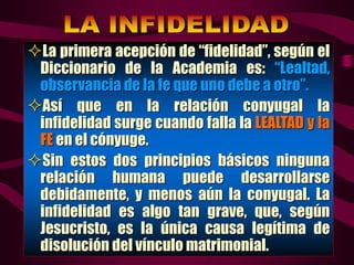 La primera acepción de “fidelidad”, según el
Diccionario de la Academia es: “Lealtad,
observancia de la fe que uno debe a otro”.
Así que en la relación conyugal la
infidelidad surge cuando falla la LEALTAD y la
FE en el cónyuge.
Sin estos dos principios básicos ninguna
relación humana puede desarrollarse
debidamente, y menos aún la conyugal. La
infidelidad es algo tan grave, que, según
Jesucristo, es la única causa legítima de
disolución del vínculo matrimonial.
 