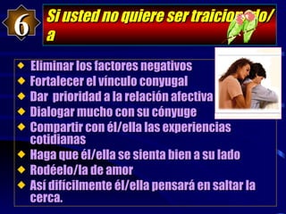 Si usted no quiere ser traicionado/a Eliminar los factores negativos Fortalecer el vínculo conyugal Dar  prioridad a la relación afectiva Dialogar mucho con su cónyuge Compartir con él/ella las experiencias   cotidianas Haga que él/ella se sienta bien a su lado Rodéelo/la de amor Así difícilmente él/ella pensará en saltar la   cerca. 6 