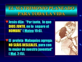 EL MATRIMONIO PLANEADO PARA TODA LA VIDA Jesús dijo:  “Por tanto,  lo que   DIOS JUNTO , no lo  separe el   HOMBRE ” (  Mateo  19:6). El  profeta  Malaquías agrega:   NO SEÁIS DESLEALES , para con la mujer de vuestra juventud” (  Mal . 2:15).  