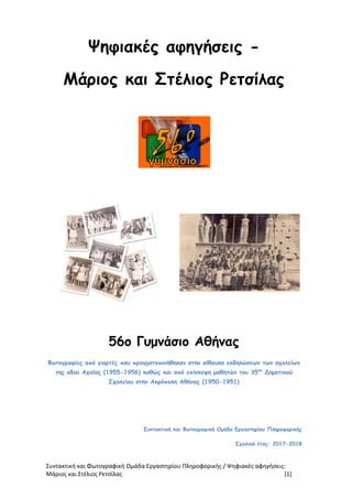 Συντακτική και Φωτογραφική Ομάδα Εργαστηρίου Πληροφορικής / Ψηφιακές αφηγήσεις:
Μάριος και Στέλιος Ρετσίλας [1]
Ψηφιακές αφηγήσεις -
Μάριος και Στέλιος Ρετσίλας
56ο Γυμνάσιο Αθήνας
Φωτογραφίες από γιορτές που πραγματοποιήθηκαν στην αίθουσα εκδηλώσεων των σχολείων
της οδού Αχαΐας (1955-1956) καθώς και από επίσκεψη μαθητών του 35ου
Δημοτικού
Σχολείου στην Ακρόπολη Αθήνας (1950-1951)
Συντακτική και Φωτογραφική Ομάδα Εργαστηρίου Πληροφορικής
Σχολικό έτος: 2017-2018
 