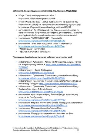 Συντακτική και Φωτογραφική Ομάδα Εργαστηρίου Πληροφορικής / Ψηφιακές αφηγήσεις:
Προσφυγικά Λεωφόρου Αλεξάνδρας (Αμπελόκηποι Αθήνας) [9]
Σελίδες για τις προσφυγικές πολυκατοικίες στη Λεωφόρο Αλεξάνδρας:
 lifo.gr: "Ήταν πολύ όμορφα κάποτε εδώ..."
http://www.lifo.gr/team/gnomes/47776
 lifo.gr: Μικρά Ασία 1922 - Αθήνα 2016: Σύλλογοι και σωματεία που
διαφύλαξαν τις μνήμες και την προσφυγική ταυτότητα ως τις μέρες μας:
http://www.lifo.gr/articles/archaeology_articles/125207
 naftemporiki.gr: Τα «Προσφυγικά» της λεωφόρου Αλεξάνδρας με το
φακό του Reuters http://www.naftemporiki.gr/slideshows/761841/ta-
prosfugika-tis-leoforou-aleksandras-me-to-fako-tou-reuters/all
 youtube.com: "ΑΜΠΕΛΟΚΗΠΟΙ" - Ντοκιμαντέρ
https://www.youtube.com/watch?v=Dy05XDJ8eAw
 youtube.com: "Στην άκρη των χειλιών το ναι" - Ντοκιμαντέρ
https://www.youtube.com/watch?v=wec4XIkKCwA
 ¨ΑΚΡΟΠΟΛΙΣ¨ (12/4/1938)
 ¨ΤΕΧΝΙΚΑ ΧΡΟΝΙΚΑ¨ (1/7/1936)
Προσφυγικά Αμπελοκήπων (εργασίες μαθητών του σχολείου μας)
 slideshare.net: Αμπελόκηποι Αθήνας και Ντοκιμαντέρ, Σειρές, Ταινίες
και Κινηματογράφος -έκδοση 4 http://www.slideshare.net/goa56tk/4-
71277087
 slideshare.net: Η Σχολή Μπάουχαους
http://www.slideshare.net/akarabin/ss
 slideshare.net: Προσφυγικές Πολυκατοικίες Αμπελοκήπων Αθήνας
http://www.slideshare.net/goa56tk/4f-28452648
 slideshare.net: Προσφυγικές Πολυκατοικίες Αμπελοκήπων Αθήνας και
συνοικισμός Πανόρμου http://www.slideshare.net/akarabin/2003
 slideshare.net: Προσφυγικές Πολυκατοικίες Αμπελοκήπων Αθήνας -
Συνέντευξη με τον κ. Δ. Ευταξιόπουλο
http://www.slideshare.net/goa56tk/2-34206913
 youtube.com: Αμπελόκηποι Αθήνας: Συνεντεύξεις με κατοίκους της
περιοχής Δ. Ευταξιόπουλος
https://www.youtube.com/watch?v=rAVQfXhTYCU
 youtube.com: Κτήρια σε κίνδυνο στην Ελλάδα: Προσφυγικά Αμπελοκήπων
https://www.youtube.com/watch?v=dloed1blxFE&t=1s
 youtube.com: Προσφυγικά Αμπελοκήπων Αθήνας
https://www.youtube.com/watch?v=FfZY88W3GNc
 youtube.com: Προσφυγικά Αμπελοκήπων - Φαίνεσθαι και Είναι
https://www.youtube.com/watch?v=g6SjFOqSbnI
 