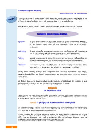 12
Η κατανόηση του θέματος
Η βασική απαρχή και προϋπόθεση
Τώρα μιλάμε για το αυτονόητο. Γιατί, πράγματι, κανείς δεν μπορεί να μιλήσει ή να
γράψει κάτι για ένα θέμα που, ενδεχομένως, δεν το κατανοεί πλήρως.
Αναγκαστικά, όμως, γεννιέται ένα ερώτημα φυσικό, λογικό και απόλυτα εύλογο:
Πρώτον: δε μου είναι παντελώς άγνωστο, σκοτεινό ή και ακατανόητο. Μπορώ,
σε μια πρώτη προσέγγιση, να πω ορισμένα, έστω και στοιχειώδη,
πράγματα.
Δεύτερον: δε μου προκαλεί τυραννικά, αναπάντητα και βασανιστικά ερωτήματα
και δε μου βάζει για λύση προβλήματα με πολλούς αγνώστους.
Τρίτον: μπορώ να υποψιαστώ τις λανθάνουσες πτυχές του, να το διασπάσω σε
μερικότερα υποθέματα, να καταλάβω την πολυπρισματικότητά του.
Τέταρτον: καταλαβαίνω, έστω και αδρομερώς, τι επιπτώσεις προκαλούνται , όταν
συνεξετάζω το θέμα μέσα στις σύγχρονες κοινωνικές συνθήκες.
Αυτές είναι μερικές εκδοχές που δείχνουν πότε κάποιος προσεγγίζει ένα θέμα,
έχοντας διασφαλίσει τη βασική προϋπόθεση: μια ικανοποιητική, έστω και μερική,
κατανόηση.
Ας δούμε, όμως, ένα συγκεκριμένο παράδειγμα. Ας υποθέσουμε ότι κάποιος (ή μια
μικρή ομάδα) επέλεξε, για την ερευνητική του εργασία, το θέμα:
Ευθανασία
(τα υπέρ και τα κατά)
Ξέρουμε ότι, για να ευστοχήσει η όλη ερευνητική εργασία, χρειάζεται να λειτουργήσει
η πρώτη και η βασική προϋπόθεση:
δηλαδή  η πλήρης και σωστή κατανόηση του θέματος
Αν υποτεθεί ότι έχω κάποια κενά ή κάποιες απορίες, σχετικά πάντα με την κατανόηση
του θέματος, τι θα μπορούσα να συμβουλευτώ;
Σωστό, φυσικά, το ερώτημα. Βάζουμε, λοιπόν, τα πράγματα σε μια σειρά και σε μια
τάξη, για να δώσουμε μια πρώτη απάντηση. Θα μπορούσαμε δηλαδή, για να
αντλήσουμε έγκυρες πληροφορίες, να συμβουλευθούμε:
Τι σημαίνει, άραγε, κατανοώ ένα θέμα;
 