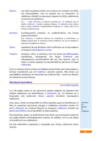 13
Πρώτον: ένα καλό ετυμολογικό λεξικό, για να δούμε την «ιστορία» της λέξης,
πώς δημιουργήθηκε, ποια τα στοιχεία που τη συγκροτούν· να
«βγάλουμε» δηλαδή την πρωτογενή σημασία της λέξης, μαθαίνοντας
τη γενετική της προέλευση.
[π. χ. η λέξη ευθανασία, ως θηλυκό ουσιαστικό σε –ία, παράγεται από το
επίθετο ευθάνατος = εύκολος, ανώδυνος θάνατος. Το ευθάνατος είναι σύνθετη
λέξη με πρώτο συνθετικό το αρχαιοελληνικό επίρρημα εὖ = καλώς, καλά, και με
δεύτερο τη λέξη θάνατος].
Δεύτερον: συμπληρωματικά μπορούμε να συμβουλευθούμε ένα έγκυρο
ερμηνευτικό λεξικό.
[π.χ. ευθανασία: ο ανώδυνος θάνατος που προκαλείται ή επισπεύδεται, με
διάφορα ιατρικά μέσα, σε περίπτωση ανίατης ασθένειας, και για να απαλλαγεί ο
άρρωστος από αφόρητους πόνους].
Τρίτον: παράλληλα, θα μας βοηθούσε πολύ να βλέπαμε και τα όσα γράφουν
τα λεγόμενα Λεξικά βασικών εννοιών.
Τέταρτον: μπορούμε, τέλος, να κλείσουμε αυτή την πρώτη μας βιβλιογραφική
περιπλάνηση, ανατρέχοντας στο λήμμα ευθανασία μιας
καλογραμμένης εγκυκλοπαίδειας (θα μας ήταν αρκετές, προς το
παρόν, οι πρώτες γραμμές της εγκυκλοπαίδειας σχετικά με το λήμμα
ευθανασία).
Αυτές οι τέσσερις πρώτες κινήσεις σε διάφορα έγκυρα λεξικά, πριν ακόμη αρχίσει η
δεύτερη περιπλάνησή μας στο διαδίκτυο, κρίνονται αρκετές. Μας δίνουν μια
πρωτοβάθμια προσέγγιση και κατανόηση για τη βασική λέξη – έννοια του θέματος
που πρόκειται να ερευνήσουμε.
Μια βασική προϋπόθεση
για το πλάνο εργασίας
Το τι θα γράψει κανείς σε μια ερευνητική εργασία ασφαλώς και εξαρτάται από
πολλούς παράγοντες και προϋποθέσεις: η κατανόηση, λ.χ., του θέματος και η
δημιουργία ενός αναλυτικού πλάνου εργασίας αποτελούν πρωταρχικούς
παράγοντες.
Είναι, όμως, εύκολο να καταρτισθεί ένα πλάνο εργασίας, χωρίς να διασπάσουμε το
θέμα σε μικρότερες ερευνητικές περιοχές ή υποθέματα; Αυτονόητο, λοιπόν, ότι
αυτή η διάσπαση του κεντρικού θέματος σε επιμέρους υποθέματα, αποτελεί μια
βασική προϋπόθεση, για να προωθηθεί το πλάνο εργασίας.
Θα μπορούσαμε, άραγε, να αναζητήσουμε έναν τρόπο, μια συγκεκριμένη πρακτική,
μια μορφή δηλαδή ευκολοεφάρμοστης τεχνικής και μεθόδου, που να μας οδηγεί
στην αναζήτηση των υποθεμάτων;
Στα όσα ακολουθούν επιχειρείται η περιγραφή μιας τέτοιας, ενδεικτικής πάντα,
τεχνικής.
Διάσπαση
του
θέματος
σε
υποθέματα
 