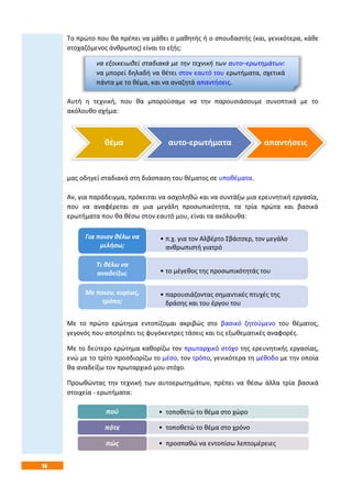 14
Το πρώτο που θα πρέπει να μάθει ο μαθητής ή ο σπουδαστής (και, γενικότερα, κάθε
στοχαζόμενος άνθρωπος) είναι το εξής:
να εξοικειωθεί σταδιακά με την τεχνική των αυτο–ερωτημάτων:
να μπορεί δηλαδή να θέτει στον εαυτό του ερωτήματα, σχετικά
πάντα με το θέμα, και να αναζητά απαντήσεις.
Αυτή η τεχνική, που θα μπορούσαμε να την παρουσιάσουμε συνοπτικά με το
ακόλουθο σχήμα:
μας οδηγεί σταδιακά στη διάσπαση του θέματος σε υποθέματα.
Αν, για παράδειγμα, πρόκειται να ασχοληθώ και να συντάξω μια ερευνητική εργασία,
που να αναφέρεται σε μια μεγάλη προσωπικότητα, τα τρία πρώτα και βασικά
ερωτήματα που θα θέσω στον εαυτό μου, είναι τα ακόλουθα:
Με το πρώτο ερώτημα εντοπίζομαι ακριβώς στο βασικό ζητούμενο του θέματος,
γεγονός που αποτρέπει τις φυγόκεντρες τάσεις και τις εξωθεματικές αναφορές.
Με το δεύτερο ερώτημα καθορίζω τον πρωταρχικό στόχο της ερευνητικής εργασίας,
ενώ με το τρίτο προσδιορίζω το μέσο, τον τρόπο, γενικότερα τη μέθοδο με την οποία
θα αναδείξω τον πρωταρχικό μου στόχο.
Προωθώντας την τεχνική των αυτοερωτημάτων, πρέπει να θέσω άλλα τρία βασικά
στοιχεία - ερωτήματα:
θέμα αυτο-ερωτήματα απαντήσεις
• π.χ. για τον Αλβέρτο Σβάιτσερ, τον μεγάλο
ανθρωπιστή γιατρό
Για ποιον θέλω να
μιλήσω;
• το μέγεθος της προσωπικότητάς του
Τι θέλω να
αναδείξω;
• παρουσιάζοντας σημαντικές πτυχές της
δράσης και του έργου του
Με ποιον, κυρίως,
τρόπο;
• τοποθετώ το θέμα στο χώροπού
• τοποθετώ το θέμα στο χρόνοπότε
• προσπαθώ να εντοπίσω λεπτομέρειεςπώς
 