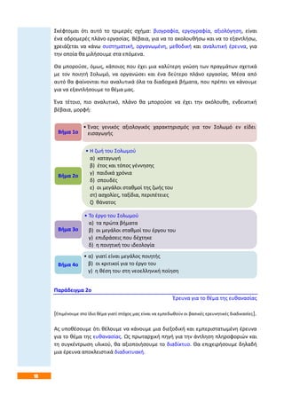 18
Σκέφτομαι ότι αυτό το τριμερές σχήμα: βιογραφία, εργογραφία, αξιολόγηση, είναι
ένα αδρομερές πλάνο εργασίας. Βέβαια, για να το ακολουθήσω και να το εξαντλήσω,
χρειάζεται να κάνω συστηματική, οργανωμένη, μεθοδική και αναλυτική έρευνα, για
την οποία θα μιλήσουμε στα επόμενα.
Θα μπορούσε, όμως, κάποιος που έχει μια καλύτερη γνώση των πραγμάτων σχετικά
με τον ποιητή Σολωμό, να οργανώσει και ένα δεύτερο πλάνο εργασίας. Μέσα από
αυτό θα φαίνονται πιο αναλυτικά όλα τα διαδοχικά βήματα, που πρέπει να κάνουμε
για να εξαντλήσουμε το θέμα μας.
Ένα τέτοιο, πιο αναλυτικό, πλάνο θα μπορούσε να έχει την ακόλουθη, ενδεικτική
βέβαια, μορφή:
Παράδειγμα 2ο
Έρευνα για το θέμα της ευθανασίας
[Επιμένουμε στο ίδιο θέμα γιατί στόχος μας είναι να εμπεδωθούν οι βασικές ερευνητικές διαδικασίες].
Ας υποθέσουμε ότι θέλουμε να κάνουμε μια διεξοδική και εμπεριστατωμένη έρευνα
για το θέμα της ευθανασίας. Ως πρωταρχική πηγή για την άντληση πληροφοριών και
τη συγκέντρωση υλικού, θα αξιοποιήσουμε το διαδίκτυο. Θα επιχειρήσουμε δηλαδή
μια έρευνα αποκλειστικά διαδικτυακή.
• Ένας γενικός αξιολογικός χαρακτηρισμός για τον Σολωμό εν είδει
εισαγωγήςΒήμα 1ο
• Η ζωή του Σολωμού
α) καταγωγή
β) έτος και τόπος γέννησης
γ) παιδικά χρόνια
δ) σπουδές
ε) οι μεγάλοι σταθμοί της ζωής του
στ) ασχολίες, ταξίδια, περιπέτειες
ζ) θάνατος
Βήμα 2ο
• Το έργο του Σολωμού
α) τα πρώτα βήματα
β) οι μεγάλοι σταθμοί του έργου του
γ) επιδράσεις που δέχτηκε
δ) η ποιητική του ιδεολογία
Βήμα 3ο
• α) γιατί είναι μεγάλος ποιητής
β) οι κριτικοί για το έργο του
γ) η θέση του στη νεοελληνική ποίηση
Βήμα 4ο
 