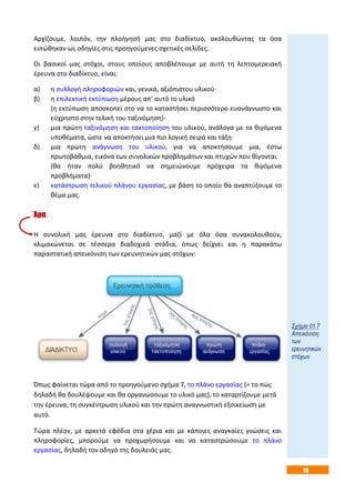 19
Αρχίζουμε, λοιπόν, την πλοήγησή μας στο διαδίκτυο, ακολουθώντας τα όσα
ειπώθηκαν ως οδηγίες στις προηγούμενες σχετικές σελίδες.
Οι βασικοί μας στόχοι, στους οποίους αποβλέπουμε με αυτή τη λεπτομερειακή
έρευνα στο διαδίκτυο, είναι:
α) η συλλογή πληροφοριών και, γενικά, αξιόπιστου υλικού·
β) η επιλεκτική εκτύπωση μέρους απ’ αυτό το υλικό
(η εκτύπωση αποσκοπεί στο να το καταστήσει περισσότερο ευανάγνωστο και
εύχρηστο στην τελική του ταξινόμηση)·
γ) μια πρώτη ταξινόμηση και τακτοποίηση του υλικού, ανάλογα με τα θιγόμενα
υποθέματα, ώστε να αποκτήσει μια πιο λογική σειρά και τάξη·
δ) μια πρώτη ανάγνωση του υλικού, για να αποκτήσουμε μια, έστω
πρωτοβάθμια, εικόνα των συνολικών προβλημάτων και πτυχών που θίγονται
(θα ήταν πολύ βοηθητικό να σημειώνουμε πρόχειρα τα θιγόμενα
προβλήματα)·
ε) κατάστρωση τελικού πλάνου εργασίας, με βάση το οποίο θα αναπτύξουμε το
θέμα μας.
Άρα:
Η συνολική μας έρευνα στο διαδίκτυο, μαζί με όλα όσα συνακολουθούν,
κλιμακώνεται σε τέσσερα διαδοχικά στάδια, όπως δείχνει και η παρακάτω
παραστατική απεικόνιση των ερευνητικών μας στόχων:
Όπως φαίνεται τώρα από το προηγούμενο σχήμα 7, το πλάνο εργασίας (= το πώς
δηλαδή θα δουλέψουμε και θα οργανώσουμε το υλικό μας), το καταρτίζουμε μετά
την έρευνα, τη συγκέντρωση υλικού και την πρώτη αναγνωστική εξοικείωση με
αυτό.
Τώρα πλέον, με αρκετά εφόδια στα χέρια και με κάποιες αναγκαίες γνώσεις και
πληροφορίες, μπορούμε να προχωρήσουμε και να καταστρώσουμε το πλάνο
εργασίας, δηλαδή τον οδηγό της δουλειάς μας.
Σχήμα 01.7
Απεικόνιση
των
ερευνητικών
στόχων
 