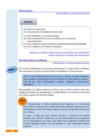 20
Πλάνο εργασίας
Η προϋπόθεση της ερευνητικής εργασίας
Σημείωση: με ανάλογο τρόπο μπορούν να οργανωθούν και τα άλλα μέρη:
o κύριος κορμός και ο επίλογος (βλ. στα επόμενα).
Ένα καίριο θέμα και πρόβλημα
Πότε κάνουμε το αναλυτικό πλάνο εργασίας;
Από τα όσα αναφέρθηκαν στην αμέσως προηγούμενη 2η
πτυχή, πρέπει να φάνηκε,
έστω και έμμεσα, ένα πολύ ουσιαστικό θέμα και πρόβλημα. Το διατυπώνουμε:
Πότε, σε ποια δηλαδή χρονική στιγμή, πρέπει να γίνεται το πλάνο εργασίας;
Προτού αρχίσει η έρευνα, έστω και υποτυπώδης, του όλου θέματος ή, μήπως,
όταν θα έχει πλέον ολοκληρωθεί η βασική, τουλάχιστον, διερευνητική
προεργασία.
Μας χρειάζεται μια σαφής απάντηση στο θέμα, γιατί το πλάνο εργασίας είναι πολύ
σοβαρή λεπτομέρεια και προκαθορίζει, σε μεγάλο βαθμό, την ποιότητα της δουλειάς
μας. Πάντως, έχουμε δύο δυνατές εκδοχές:
Δημιουργούμε το πλάνο εργασίας προτού αρχίσουμε τη συστηματική
έρευνα πάνω στο θέμα. Αυτή η εκδοχή είναι κάπως δύσκολη. Μπορούμε να την
ακολουθήσουμε μόνο όταν έχουμε κάποια, έστω και στοιχειώδη, γνώση γύρω
από το θέμα.
Αν, όμως, το θέμα μάς είναι εντελώς άγνωστο, η οργάνωση του πλάνου
εργασίας είναι αδύνατη. Μπορούμε, σε μια τέτοια περίπτωση, να σκεφτούμε
και να καταγράψουμε στο πλάνο μόνο πολύ γενικά πράγματα• δηλαδή έναν
εντελώς αδρομερή σκελετό, που θα καθορίζει το πολύ στοιχειώδες πλαίσιο
εργασίας.
Πρόλογος
Σύντομος και περιεκτικός.
Σε τι θα μπορούσε να αναφέρεται (ενδεικτικά):
α) γιατί επιλέχθηκε το συγκεκριμένο θέμα
β) ποια η σπουδαιότητά του για τον άνθρωπο και το ευρύτερο
κοινωνικό σύνολο
γ) ποιες οι βασικές πτυχές του θέματος (ήαπόποιεςοπτικέςγωνίεςθαεξετασθεί)
δ) ποια η πρόθεση και ο σκοπός της εργασίας.
 