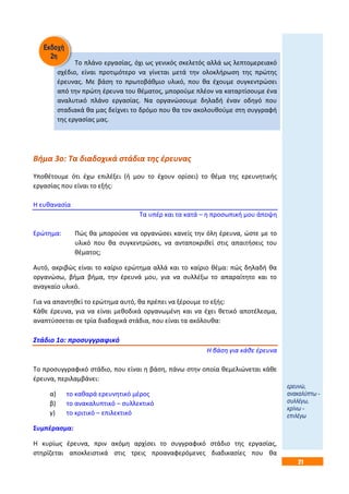 21
Το πλάνο εργασίας, όχι ως γενικός σκελετός αλλά ως λεπτομερειακό
σχέδιο, είναι προτιμότερο να γίνεται μετά την ολοκλήρωση της πρώτης
έρευνας. Με βάση το πρωτοβάθμιο υλικό, που θα έχουμε συγκεντρώσει
από την πρώτη έρευνα του θέματος, μπορούμε πλέον να καταρτίσουμε ένα
αναλυτικό πλάνο εργασίας. Να οργανώσουμε δηλαδή έναν οδηγό που
σταδιακά θα μας δείχνει το δρόμο που θα τον ακολουθούμε στη συγγραφή
της εργασίας μας.
Βήμα 3ο: Τα διαδοχικά στάδια της έρευνας
Υποθέτουμε ότι έχω επιλέξει (ή μου το έχουν ορίσει) το θέμα της ερευνητικής
εργασίας που είναι το εξής:
Η ευθανασία
Τα υπέρ και τα κατά – η προσωπική μου άποψη
Ερώτημα: Πώς θα μπορούσε να οργανώσει κανείς την όλη έρευνα, ώστε με το
υλικό που θα συγκεντρώσει, να ανταποκριθεί στις απαιτήσεις του
θέματος;
Αυτό, ακριβώς είναι το καίριο ερώτημα αλλά και το καίριο θέμα: πώς δηλαδή θα
οργανώσω, βήμα βήμα, την έρευνά μου, για να συλλέξω το απαραίτητο και το
αναγκαίο υλικό.
Για να απαντηθεί το ερώτημα αυτό, θα πρέπει να ξέρουμε το εξής:
Κάθε έρευνα, για να είναι μεθοδικά οργανωμένη και να έχει θετικό αποτέλεσμα,
αναπτύσσεται σε τρία διαδοχικά στάδια, που είναι τα ακόλουθα:
Στάδιο 1ο: προσυγγραφικό
Η βάση για κάθε έρευνα
Το προσυγγραφικό στάδιο, που είναι η βάση, πάνω στην οποία θεμελιώνεται κάθε
έρευνα, περιλαμβάνει:
α) το καθαρά ερευνητικό μέρος
β) το ανακαλυπτικό – συλλεκτικό
γ) το κριτικό – επιλεκτικό
Συμπέρασμα:
Η κυρίως έρευνα, πριν ακόμη αρχίσει το συγγραφικό στάδιο της εργασίας,
στηρίζεται αποκλειστικά στις τρεις προαναφερόμενες διαδικασίες που θα
ερευνώ,
ανακαλύπτω -
συλλέγω,
κρίνω -
επιλέγω
 