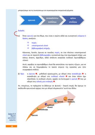 22
μπορούσαμε να τις πυκνώσουμε σε συγκεκριμένα ενεργητικά ρήματα:
δηλαδή:
α) Όταν ερευνώ για ένα θέμα, που είναι η πρώτη αλλά και ουσιαστική ενέργεια ή
δράση, αναζητώ:
 πηγές·
 υποστηρικτικό υλικό·
 βιβλιογραφική στήριξη.
Κάνοντας, λοιπόν, έρευνα σε ποικίλες πηγές, σε ένα πλούσιο υποστηρικτικό
υλικό και σε προσιτή βιβλιογραφία, ουσιαστικά έχω ένα πρωταρχικό στόχο: μια
κάπως άτακτη, άρρυθμη, αλλά απόλυτα αναγκαία συλλογή πρωτοβάθμιου
υλικού.
Αυτό, ακριβώς το πρωτοβάθμιο υλικό θα αποτελέσει την πρώτη «ζύμη», για να
πλάσω και να διαμορφώσω το πρώτο κείμενο της εργασίας μου (στο
συγγραφικό στάδιο).
β) Άρα: η έρευνα , μεθοδικά οργανωμένη, με οδηγεί στην ανακάλυψη · η
ανακάλυψη με οδηγεί στη συλλογή υλικού  και όταν πλέον έχω
εξαντλήσει τη συλλογή υλικού, αρχίζει να λειτουργεί η κριτική  που με
οδηγεί στις τελικές μου επιλογές .
Αν, επομένως, τα πράγματα τα βάλουμε σε φυσική – λογική σειρά, θα έχουμε το
ακόλουθο ερευνητικό σχήμα, που με οδηγεί κλιμακωτά σ’ αυτό που θέλω:
ερευνώ
ανακαλύπτω
-
συλλέγω
κρίνω
-
επιλέγω
έρευνα
ανακάλυψη
συλλογή
υλικού
κριτική
τελικές
επιλογές
Σχήμα 01.8
Βήματα
ερευνητικού
σχήματος
 