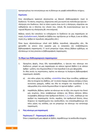 24
προηγουμένως την εκτυπώσουμε και τη δέσουμε σε μορφή καλαίσθητου τεύχους.
Σημείωση:
Στην εξεταζόμενη πρακτική αξιοποιείται ως βασική «βιβλιογραφική» πηγή το
διαδίκτυο. Τα πάντα, επομένως, εξαρτώνται από μια σωστή και πολύπλευρη έρευνα –
πλοήγηση στο διαδίκτυο. Από το πόσο ευρεία είναι αυτή η πλοήγηση, εξαρτάται και
καθορίζεται και ο πλούτος του υλικού που, τελικά, θα συγκεντρώσουμε (για τα
τεχνικά θέματα της πλοήγησης βλ. στα επόμενα).
Βέβαια, κανείς δεν αποκλείει το ενδεχόμενο το διαδίκτυο να μας παραπέμπει σε
πηγές εξωδιαδικτυακές, δηλαδή σε βιβλία που σχετίζονται με το θέμα, ή και σε άλλες
πηγές (π.χ. άρθρα σε περιοδικά, εφημερίδες κλπ.).
Όταν όμως αξιοποιήσουμε υλικό από βιβλία, περιοδικά, εφημερίδες κλπ., θα
χρειασθεί να γίνουν στην εργασία μας οι αναγκαίες και επιβαλλόμενες
βιβλιογραφικές παραπομπές. Γι’ αυτό μπορούμε τώρα, κάπως βέβαια εμβόλιμα, να
εξετάσουμε το πώς γίνονται οι βιβλιογραφικές παραπομπές.
Το θέμα των βιβλιογραφικών παραπομπών
1. Ορισμένες φορές, όπως ήδη προαναφέρθηκε, η έρευνα που κάνουμε στο
διαδίκτυο, μπορεί να μας παραπέμψει σε κάποιο σχετικό βιβλίο ή σε κάποιο
άρθρο – μελέτη, που δημοσιεύθηκε σ’ ένα περιοδικό ή σε μια εφημερίδα.
Σε όλες αυτές τις περιπτώσεις, πρέπει να κάνουμε τη λεγόμενη βιβλιογραφική
παραπομπή. Δηλαδή:
α) στο κάτω μέρος της σελίδας, υποσελίδια όπως λέμε συνήθως, γράφουμε
όλα τα στοιχεία του βιβλίου, απ’ το οποίο πήραμε κάποιες απόψεις ή λίγες
αυτούσιες γραμμές, καθώς και όλα τα στοιχεία του περιοδικού ή της
εφημερίδας στην οποία δημοσιεύθηκε το σχετικό άρθρο – μελέτη·
β) παράλληλα, βέβαια, πρέπει να κάνουμε και το εξής: στο σημείο του δικού
μας κειμένου, όπου αναφέρουμε απόψεις και θέσεις κάποιου άλλου
συγγραφέα, βάζουμε έναν αριθμητικό δείκτη: 1, 2, 3 κλπ., ανάλογα με τον
αριθμό της παραπομπής. Αυτόν, ακριβώς, τον αριθμητικό δείκτη, όπως
δείχνουν τα παραδείγματα που ακολουθούν, τον επαναλαμβάνουμε στο
κάτω μέρος της σελίδας, για να μπορούμε να κάνουμε την αντίστοιχη
παραπομπή.
2. Πώς κάνουμε μια παραπομπή
Περίπτωση 1η
: Παραπομπή σε βιβλίο
Όταν η παραπομπή μας αφορά σε βιβλίο, παραθέτουμε τα ακόλουθα στοιχεία:
 
