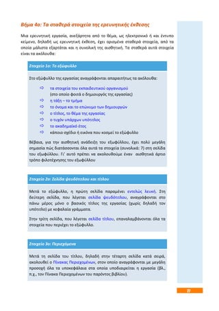 27
Βήμα 4ο: Τα σταθερά στοιχεία της ερευνητικής έκθεσης
Μια ερευνητική εργασία, ανεξάρτητα από το θέμα, ως ηλεκτρονικό ή και έντυπο
κείμενο, δηλαδή ως ερευνητική έκθεση, έχει ορισμένα σταθερά στοιχεία, από τα
οποία μάλιστα εξαρτάται και η συνολική της αισθητική. Τα σταθερά αυτά στοιχεία
είναι τα ακόλουθα:
Στοιχείο 1ο: Το εξώφυλλο
Στο εξώφυλλο της εργασίας αναγράφονται απαραιτήτως τα ακόλουθα:
 τα στοιχεία του εκπαιδευτικού οργανισμού
(στο οποίο φοιτά ο δημιουργός της εργασίας)
 η τάξη – το τμήμα
 το όνομα και το επώνυμο των δημιουργών
 ο τίτλος, το θέμα της εργασίας
 ο τυχόν υπάρχων υπότιτλος
 το ακαδημαϊκό έτος
 κάποιο σχέδιο ή εικόνα που κοσμεί το εξώφυλλο
Βέβαια, για την αισθητική ανάδειξη του εξωφύλλου, έχει πολύ μεγάλη
σημασία πώς διατάσσονται όλα αυτά τα στοιχεία (συνολικά: 7) στη σελίδα
του εξωφύλλου. Γι’ αυτό πρέπει να ακολουθούμε έναν αισθητικά άρτιο
τρόπο φιλοτέχνησης του εξωφύλλου
Στοιχείο 2ο: Σελίδα ψευδότιτλου και τίτλου
Μετά το εξώφυλλο, η πρώτη σελίδα παραμένει εντελώς λευκή. Στη
δεύτερη σελίδα, που λέγεται σελίδα ψευδότιτλου, αναγράφονται στο
πάνω μέρος μόνο ο βασικός τίτλος της εργασίας (χωρίς δηλαδή τον
υπότιτλο) με κεφαλαία γράμματα.
Στην τρίτη σελίδα, που λέγεται σελίδα τίτλου, επαναλαμβάνονται όλα τα
στοιχεία που περιέχει το εξώφυλλο.
Στοιχείο 3ο: Περιεχόμενα
Μετά τη σελίδα του τίτλου, δηλαδή στην τέταρτη σελίδα κατά σειρά,
ακολουθεί ο Πίνακας Περιεχομένων, στον οποίο αναγράφονται με μεγάλη
προσοχή όλα τα υποκεφάλαια στα οποία υποδιαιρείται η εργασία (βλ.,
π.χ., τον Πίνακα Περιεχομένων του παρόντος βιβλίου).
 