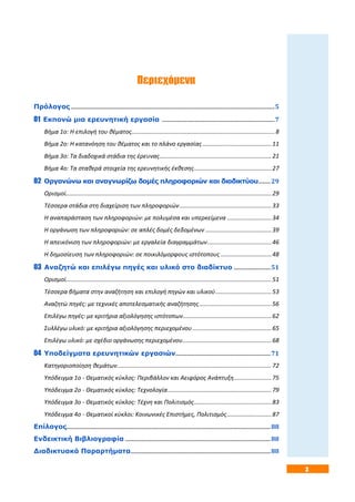 3
Περιεχόμενα
Πρόλογος ......................................................................................................................................................5
01 Εκπονώ μια ερευνητική εργασία ...................................................................................7
Βήμα 1ο: Η επιλογή του θέματος.......................................................................................8
Βήμα 2ο: Η κατανόηση του θέματος και το πλάνο εργασίας..........................................11
Βήμα 3ο: Τα διαδοχικά στάδια της έρευνας....................................................................21
Βήμα 4ο: Τα σταθερά στοιχεία της ερευνητικής έκθεσης...............................................27
02 Οργανώνω και αναγνωρίζω δομές πληροφοριών και διαδικτύου.........29
Ορισμοί.............................................................................................................................29
Τέσσερα στάδια στη διαχείριση των πληροφοριών........................................................33
Η αναπαράσταση των πληροφοριών: με πολυμέσα και υπερκείμενα ...........................34
Η οργάνωση των πληροφοριών: σε απλές δομές δεδομένων ........................................39
Η απεικόνιση των πληροφοριών: με εργαλεία διαγραμμάτων.......................................46
Η δημοσίευση των πληροφοριών: σε ποικιλόμορφους ιστότοπους ...............................48
03 Αναζητώ και επιλέγω πηγές και υλικό στο διαδίκτυο ...........................51
Ορισμοί.............................................................................................................................51
Τέσσερα βήματα στην αναζήτηση και επιλογή πηγών και υλικού..................................53
Αναζητώ πηγές: με τεχνικές αποτελεσματικής αναζήτησης............................................56
Επιλέγω πηγές: με κριτήρια αξιολόγησης ιστότοπων......................................................62
Συλλέγω υλικό: με κριτήρια αξιολόγησης περιεχομένου................................................65
Επιλέγω υλικό: με σχέδιο οργάνωσης περιεχομένου......................................................68
04 Υποδείγματα ερευνητικών εργασιών......................................................................71
Κατηγοριοποίηση θεμάτων..............................................................................................72
Υπόδειγμα 1ο - Θεματικός κύκλος: Περιβάλλον και Αειφόρος Ανάπτυξη.......................75
Υπόδειγμα 2ο - Θεματικός κύκλος: Τεχνολογία...............................................................79
Υπόδειγμα 3ο - Θεματικός κύκλος: Τέχνη και Πολιτισμός...............................................83
Υπόδειγμα 4ο - Θεματικοί κύκλοι: Κοινωνικές Επιστήμες, Πολιτισμός...........................87
Επίλογος......................................................................................................................................................88
Ενδεικτική Βιβλιογραφία ...........................................................................................................88
Διαδικτυακά Παραρτήματα.......................................................................................................88
 