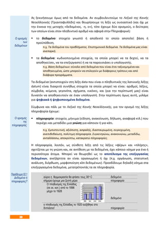 30
Ας ξεκινήσουμε όμως από τα δεδομένα. Αν συμβουλευτούμε το Λεξικό της Κοινής
Νεοελληνικής (Τριανταφυλλίδη) και θεωρήσουμε τη λέξη ως ουσιαστικό (και όχι με
την έννοια της μετοχής «δεδομένος, -η, ο»), τότε έχουμε δύο ορισμούς, ο δεύτερος
των οποίων είναι στον πληθυντικό αριθμό και αφορά στην Πληροφορική:
 το δεδομένο: στοιχείο γνωστό ή αποδεκτό το οποίο αποτελεί βάση ή
προϋπόθεση.
π.χ. Τα δεδομένα του προβλήματος. Επιστημονικά δεδομένα. Τα δεδομένα μας είναι
ανεπαρκή.
 τα δεδομένα: κωδικοποιημένα στοιχεία, τα οποία μπορεί να τα δεχτεί, να τα
αποθηκεύσει, να τα επεξεργαστεί ή να τα παρουσιάσει ο υπολογιστής.
π.χ. Βάση δεδομένων: σύνολο από δεδομένα που είναι έτσι ταξινομημένα και
αποθηκευμένα, ώστε μπορούν να επιλεγούν με διάφορους τρόπους και από
διάφορα προγράμματα.
Τα δεδομένα (αντιστοιχούν στη λέξη data που είναι ο πληθυντικός της λατινικής λέξης
datum) είναι διακριτά συνήθως στοιχεία τα οποία μπορεί να είναι: αριθμοί, λέξεις,
σύμβολα, κείμενα, γεγονότα, σχήματα, εικόνες, και (για την περίπτωσή μας) είναι
δυνατόν να αποθηκευτούν σε έναν υπολογιστή. Στην περίπτωση όμως αυτή, μιλάμε
για ψηφιακά ή ψηφιοποιημένα δεδομένα.
Σύμφωνα και πάλι με το Λεξικό της Κοινής Νεοελληνικής, για τον ορισμό της λέξης
πληροφορία έχουμε:
 πληροφορία: στοιχείο, μήνυμα (είδηση, ανακοίνωση, δήλωση, αναφορά κτλ.) που
περιέχει και μεταδίδει μια γνώση για κάποιον ή για κάτι.
π.χ. Εμπιστευτική, αξιόπιστη, ασφαλής, διασταυρωμένη, συγκεχυμένη,
ανεπιβεβαίωτη, πολύτιμη πληροφορία. Συγκεντρώνω, ανακοινώνω, μεταδίδω,
ανταλλάσσω, αποκρύπτω, κατακρατώ πληροφορίες.
Η πληροφορία, λοιπόν, ως σύνθετη λέξη από τις λέξεις «φέρω» και «πλήρης»,
σχετίζεται με τη γνώση και, σε αντίθεση με τα δεδομένα, έχει κάποιο νόημα για ένα ή
περισσότερα άτομα. Μπορεί να θεωρηθεί ως το αποτέλεσμα της επεξεργασίας
δεδομένων, ανεξάρτητα αν είναι οργανωμένη ή όχι (π.χ. οργάνωση, στατιστική
ανάλυση, διόρθωση, μορφοποίηση κλπ δεδομένων). Προσδίδουμε δηλαδή νόημα στα
επεξεργασμένα δεδομένα, μετατρέποντάς τα σε πληροφορία.
αύριο η θερμοκρασία θα φτάσει τους 30ο C δεδομένο
σήμερα έχουμε μια ζεστή μέρα πληροφορία
Ο πληθυσμός της Ελλάδας
(σε εκ. κατ.) από το 1896
μέχρι το 1928
δεδομένο
ο πληθυσμός της Ελλάδας το 1920 αυξήθηκε στο
διπλάσιο! πληροφορία
Ο ορισμός
των
δεδομένων
Ο ορισμός
της
πληροφορίας
Παράδειγμα 02.1
Δεδομένα ή
πληροφορίες?
 