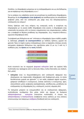 31
Επιπλέον, τις πληροφορίες μπορούμε να τις επεξεργαζόμαστε και ως νέα δεδομένα,
για να παράγουμε νέες πληροφορίες κ.ο.κ.!
Για τις ανάγκες του κεφαλαίου αυτού και γενικότερα της αναζήτησης πληροφοριών,
θεωρούμε ότι οι πληροφορίες είναι ψηφιακές και αποθηκευμένες σε οποιοδήποτε
ψηφιακό μέσο, από τον υπολογιστή μας μέχρι τους πιο απομακρυσμένους
υπολογιστές του κόσμου!
Επίσης ξεφεύγει από τους στόχους της εισαγωγής αυτής η συσχέτιση της
πληροφορίας με τη γνώση (κάθε πληροφορία είναι γνώση; η πληροφορία είναι
υποσύνολο της γνώσης; κτλ.), οι έννοιες «σημαίνοντος» και «σημαινόμενου», καθώς
και η αναφορά σε θέματα μετάδοσης της πληροφορίας (π.χ. «πομποί»/«δέκτες»,
ερμηνεία πληροφοριών κλπ).
Τα ψηφιακά μας δεδομένα και κατ΄ επέκταση οι πληροφορίες έχουν πολλές μορφές
ή, καλύτερα, μπορούν να αναπαρασταθούν με πολλούς τρόπους, χωρικά και
χρονικά. Προς το παρόν ευρέως επεξεργάσιμες είναι οι παρακάτω τέσσερις γενικές
κατηγορίες ψηφιακών δεδομένων που σχετίζονται μόνο (!) με τις 2 από τις 5
αισθήσεις μας, την όραση και την ακοή, δηλαδή:
Αυτά συνιστούν και τα σημερινά ψηφιακά πολυμέσα (από την αγγλική λέξη
multimedia που προέρχεται από τις λατινικές λέξεις multus δηλ.πολύς και medium,
δηλ. μέσο):
 πολυμέσα είναι «η διαμεσολαβούμενη από υπολογιστή εφαρμογή που
ολοκληρώνει και παρουσιάζει πληροφορίες από διαφορετικά μέσα, τα οποία
διευθετούνται χωρικά και χρονικά»*
ή, πιο απλά, ψηφιακά αρχεία κειμένου,
γραφικών (σταθερών ή κινούμενων), εικόνας (ακίνητης ή κινούμενης), ήχου,
οποιουδήποτε μέσου ψηφιακής αναπαράστασης, αποθήκευσης, μετάδοσης και
επεξεργασίας της πληροφορίας (π.χ. υπολογιστή, κινητού, κάμερας κλπ).
Τα πολυμέσα μπορούν να ενσωματωθούν και σε υπολογιστικές εφαρμογές,
συνδυάζοντας τουλάχιστον δύο μέσα, οπότε και έχουμε τα λεγόμενα
αλληλεπιδραστικά πολυμέσα (interactive multimedia). Η έννοια της
αλληλεπίδρασης ή διαλογικότητας αναφέρεται στους τρόπους με τους οποίους
επικοινωνούμε και παίρνουμε ανάδραση (feedback) από τον υπολογιστή.
*
Cesar, Vuorimaa & Vieerimen (2006) στο: Μικρόπουλος & Μπέλλου (2010).
κείμενο, λόγος
εικόνα, σχέδιο, φωτογραφία
ήχος, μουσική
βίντεο
Ο ορισμός
των
πολυμέσων
 