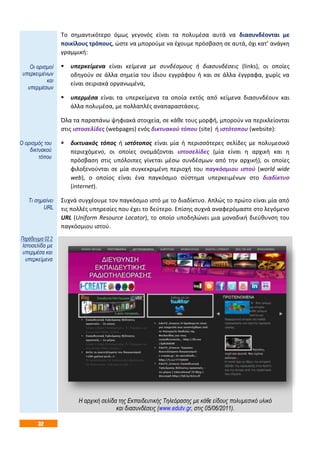 32
Το σημαντικότερο όμως γεγονός είναι τα πολυμέσα αυτά να διασυνδέονται με
ποικίλους τρόπους, ώστε να μπορούμε να έχουμε πρόσβαση σε αυτά, όχι κατ’ ανάγκη
γραμμική:
 υπερκείμενα είναι κείμενα με συνδέσμους ή διασυνδέσεις (links), οι οποίες
οδηγούν σε άλλα σημεία του ίδιου εγγράφου ή και σε άλλα έγγραφα, χωρίς να
είναι σειριακά οργανωμένα,
 υπερμέσα είναι τα υπερκείμενα τα οποία εκτός από κείμενα διασυνδέουν και
άλλα πολυμέσα, με πολλαπλές αναπαραστάσεις.
Όλα τα παραπάνω ψηφιακά στοιχεία, σε κάθε τους μορφή, μπορούν να περικλείονται
στις ιστοσελίδες (webpages) ενός δικτυακού τόπου (site) ή ιστότοπου (website):
 δικτυακός τόπος ή ιστότοπος είναι μία ή περισσότερες σελίδες με πολυμεσικό
περιεχόμενο, οι οποίες ονομάζονται ιστοσελίδες (μία είναι η αρχική και η
πρόσβαση στις υπόλοιπες γίνεται μέσω συνδέσμων από την αρχική), οι οποίες
φιλοξενούνται σε μία συγκεκριμένη περιοχή του παγκόσμιου ιστού (world wide
web), ο οποίος είναι ένα παγκόσμιο σύστημα υπερκειμένων στο διαδίκτυο
(internet).
Συχνά συγχέουμε τον παγκόσμιο ιστό με το διαδίκτυο. Απλώς το πρώτο είναι μία από
τις πολλές υπηρεσίες που έχει το δεύτερο. Επίσης συχνά αναφερόμαστε στο λεγόμενο
URL (Uniform Resource Locator), το οποίο υποδηλώνει μια μοναδική διεύθυνση του
παγκόσμιου ιστού.
Η αρχική σελίδα της Εκπαιδευτικής Τηλεόρασης με κάθε είδους πολυμεσικό υλικό
και διασυνδέσεις (www.edutv.gr, στις 05/06/2011).
Οι ορισμοί
υπερκειμένων
και
υπερμέσων
Ο ορισμός του
δικτυακού
τόπου
Τι σημαίνει
URL
Παράδειγμα 02.2
Ιστοσελίδα με
υπερμέσα και
υπερκείμενα
 