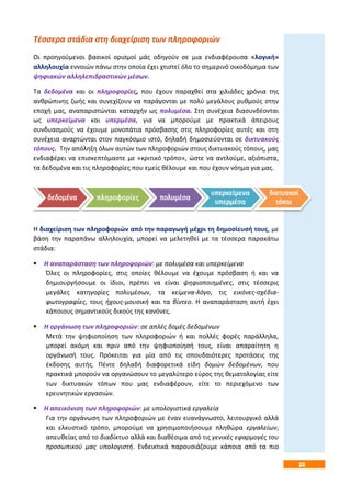 33
Τέσσερα στάδια στη διαχείριση των πληροφοριών
Οι προηγούμενοι βασικοί ορισμοί μάς οδηγούν σε μια ενδιαφέρουσα «λογική»
αλληλουχία εννοιών πάνω στην οποία έχει χτιστεί όλο το σημερινό οικοδόμημα των
ψηφιακών αλληλεπιδραστικών μέσων.
Τα δεδομένα και οι πληροφορίες, που έχουν παραχθεί στα χιλιάδες χρόνια της
ανθρώπινης ζωής και συνεχίζουν να παράγονται με πολύ μεγάλους ρυθμούς στην
εποχή μας, αναπαριστώνται καταρχήν ως πολυμέσα. Στη συνέχεια διασυνδέονται
ως υπερκείμενα και υπερμέσα, για να μπορούμε με πρακτικά άπειρους
συνδυασμούς να έχουμε μονοπάτια πρόσβασης στις πληροφορίες αυτές και στη
συνέχεια αναρτώνται στον παγκόσμιο ιστό, δηλαδή δημοσιεύονται σε δικτυακούς
τόπους. Την απόληξη όλων αυτών των πληροφοριών στους δικτυακούς τόπους, μας
ενδιαφέρει να επισκεπτόμαστε με «κριτικό τρόπο», ώστε να αντλούμε, αξιόπιστα,
τα δεδομένα και τις πληροφορίες που εμείς θέλουμε και που έχουν νόημα για μας.
Η διαχείριση των πληροφοριών από την παραγωγή μέχρι τη δημοσίευσή τους, με
βάση την παραπάνω αλληλουχία, μπορεί να μελετηθεί με τα τέσσερα παρακάτω
στάδια:
 Η αναπαράσταση των πληροφοριών: με πολυμέσα και υπερκείμενα
Όλες οι πληροφορίες, στις οποίες θέλουμε να έχουμε πρόσβαση ή και να
δημιουργήσουμε οι ίδιοι, πρέπει να είναι ψηφιοποιημένες, στις τέσσερις
μεγάλες κατηγορίες πολυμέσων, τα κείμενα-λόγο, τις εικόνες-σχέδια-
φωτογραφίες, τους ήχους-μουσική και τα βίντεο. Η αναπαράσταση αυτή έχει
κάποιους σημαντικούς δικούς της κανόνες.
 Η οργάνωση των πληροφοριών: σε απλές δομές δεδομένων
Μετά την ψηφιοποίηση των πληροφοριών ή και πολλές φορές παράλληλα,
μπορεί ακόμη και πριν από την ψηφιοποίησή τους, είναι απαραίτητη η
οργάνωσή τους. Πρόκειται για μία από τις σπουδαιότερες προτάσεις της
έκδοσης αυτής. Πέντε δηλαδή διαφορετικά είδη δομών δεδομένων, που
πρακτικά μπορούν να οργανώσουν το μεγαλύτερο εύρος της θεματολογίας είτε
των δικτυακών τόπων που μας ενδιαφέρουν, είτε το περιεχόμενο των
ερευνητικών εργασιών.
 Η απεικόνιση των πληροφοριών: με υπολογιστικά εργαλεία
Για την οργάνωση των πληροφοριών με έναν ευανάγνωστο, λειτουργικό αλλά
και ελκυστικό τρόπο, μπορούμε να χρησιμοποιήσουμε πληθώρα εργαλείων,
απευθείας από το διαδίκτυο αλλά και διαθέσιμα από τις γενικές εφαρμογές του
προσωπικού μας υπολογιστή. Ενδεικτικά παρουσιάζουμε κάποια από τα πιο
 