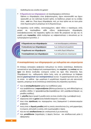 34
διαδεδομένα και εύκολα στη χρήση!
 Η δημοσίευση των πληροφοριών: σε ποικιλόμορφους ιστότοπους
Εφόσον οι πληροφορίες είναι ψηφιοποιημένες, έχουν απεικονισθεί και έχουν
οργανωθεί με τον καλύτερο δυνατό τρόπο, το διαδίκτυο μπορεί να τις εντάξει
στον… ιστό του. Ποια όμως πληροφορία, πού, με ποιο τρόπο και σε ποιο μέσο
είναι δημοσιευμένη ή μπορούμε να τη δημοσιεύουμε;
Τα παραπάνω αυτά στάδια, «αντεστραμμένα», αφού πλέον ο παγκόσμιος ιστός
μπορεί να περιλαμβάνει κάθε είδους ψηφιοποιημένη πληροφορία,
ανακεφαλαιώνονται στο παρακάτω σχέδιο (το οποίο θα μπορούσε να έχει και τη
μορφή μιας πυραμίδας, αλλά επιλέχτηκε ως εκφραστικότερη η απεικόνιση με τα
εμπεριεχόμενα ημικύκλια…):
Η αναπαράσταση των πληροφοριών: με πολυμέσα και υπερκείμενα
Οι τέσσερις κατηγορίες ψηφιακών πολυμέσων τις οποίες συζητήσαμε, βασίζονται
ουσιαστικά σε τρεις διαφορετικές αναπαραστάσεις, του κειμένου, της εικόνας και του
ήχου (το βίντεο συνδυάζει κινούμενη εικόνα και ήχο). Εδώ απαιτείται λίγη
Πληροφορική της… καθημερινής πλέον ζωής, ώστε να μελετήσουμε τα διάφορα
βασικά χαρακτηριστικά των αναπαραστάσεων αυτών. Τα χαρακτηριστικά αυτά, από
τα οποία το καθένα έχει μικρότερη ή μεγαλύτερη σημασία για μία ερευνητική
εργασία, μπορούμε να τα εντοπίσουμε απαντώντας στις παρακάτω ερωτήσεις:
 πώς τα αντιλαμβανόμαστε (μέσω των αισθήσεών μας);
 πώς προβάλλονται ή παρουσιάζονται (βλέπουμε/ακούμε π.χ. από οθόνη/ηχείο ως
μονάδες εξόδου ή ηχογραφούμε/φωτογραφίζουμε από μικρόφωνο/κάμερα ως
μονάδες εισόδου);
 τι μέγεθος έχουν (μικρό ή μεγάλο ώστε να είναι εύκολη ή όχι η μεταφορά τους);
 εξαρτώνται από το χρόνο (είναι δηλαδή διακριτά ή συνεχή);
 ποια είναι προέλευση του περιεχομένου τους (πραγματικό ή κατασκευασμένο
ψηφιακά);
 ποιες είναι οι δομικές μονάδες από τις οποίες αποτελούνται (π.χ. από χαρακτήρες
το κείμενο, από pixels η εικόνα, από κυματομορφές ο ήχος);
 πώς και πού αποθηκεύονται (σε υπολογιστικές ή μη συσκευές);
 πώς μεταδίδονται (τεχνολογίες ή φορείς δικτύων και αποθηκευτικά μέσα ή
εφαρμογές);
Η δημοσίευση των πληροφοριών
Η απεικόνιση των πληροφοριών
Η οργάνωση των πληροφοριών
Η αναπαράσταση των πληροφοριών
• σε ποικιλόμορφους ιστότοπους
• με υπολογιστικά εργαλεία
• σε απλές δομές δεδομένων
• με πολυμέσα και υπερκείμενα
 
