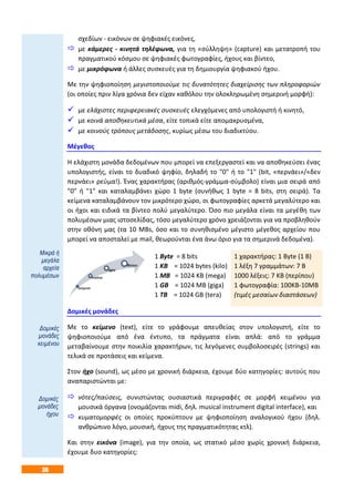 36
σχεδίων - εικόνων σε ψηφιακές εικόνες,
 με κάμερες - κινητά τηλέφωνα, για τη «σύλληψη» (capture) και μετατροπή του
πραγματικού κόσμου σε ψηφιακές φωτογραφίες, ήχους και βίντεο,
 με μικρόφωνα ή άλλες συσκευές για τη δημιουργία ψηφιακού ήχου.
Με την ψηφιοποίηση μεγιστοποιούμε τις δυνατότητες διαχείρισης των πληροφοριών
(οι οποίες πριν λίγα χρόνια δεν είχαν καθόλου την ολοκληρωμένη σημερινή μορφή):
 με ελάχιστες περιφερειακές συσκευές ελεγχόμενες από υπολογιστή ή κινητό,
 με κοινά αποθηκευτικά μέσα, είτε τοπικά είτε απομακρυσμένα,
 με κοινούς τρόπους μετάδοσης, κυρίως μέσω του διαδικτύου.
Μέγεθος
Η ελάχιστη μονάδα δεδομένων που μπορεί να επεξεργαστεί και να αποθηκεύσει ένας
υπολογιστής, είναι το δυαδικό ψηφίο, δηλαδή το "0" ή το "1" (bit, «περνάει»/«δεν
περνάει» ρεύμα!). Ένας χαρακτήρας (αριθμός-γράμμα-σύμβολο) είναι μια σειρά από
"0" ή "1" και καταλαμβάνει χώρο 1 byte (συνήθως 1 byte = 8 bits, στη σειρά). Τα
κείμενα καταλαμβάνουν τον μικρότερο χώρο, οι φωτογραφίες αρκετά μεγαλύτερο και
οι ήχοι και ειδικά τα βίντεο πολύ μεγαλύτερο. Όσο πιο μεγάλα είναι τα μεγέθη των
πολυμέσων μιας ιστοσελίδας, τόσο μεγαλύτερο χρόνο χρειάζονται για να προβληθούν
στην οθόνη μας (τα 10 MBs, όσο και το συνηθισμένο μέγιστο μέγεθος αρχείου που
μπορεί να αποσταλεί με mail, θεωρούνται ένα άνω όριο για τα σημερινά δεδομένα).
1 Byte = 8 bits
1 ΚΒ = 1024 bytes (kilo)
1 ΜΒ = 1024 ΚΒ (mega)
1 GB = 1024 MB (giga)
1 TB = 1024 GB (tera)
1 χαρακτήρας: 1 Byte (1 Β)
1 λέξη 7 γραμμάτων: 7 Β
1000 λέξεις: 7 KΒ (περίπου)
1 φωτογραφία: 100ΚΒ-10ΜΒ
(τιμές μεσαίων διαστάσεων)
Δομικές μονάδες
Με το κείμενο (text), είτε το γράφουμε απευθείας στον υπολογιστή, είτε το
ψηφιοποιούμε από ένα έντυπο, τα πράγματα είναι απλά: από το γράμμα
μεταβαίνουμε στην ποικιλία χαρακτήρων, τις λεγόμενες συμβολοσειρές (strings) και
τελικά σε προτάσεις και κείμενα.
Στον ήχο (sound), ως μέσο με χρονική διάρκεια, έχουμε δύο κατηγορίες: αυτούς που
αναπαριστώνται με:
 νότες/παύσεις, συνιστώντας ουσιαστικά περιγραφές σε μορφή κειμένου για
μουσικά όργανα (ονομάζονται midi, δηλ. musical instrument digital interface), και
 κυματομορφές οι οποίες προκύπτουν με ψηφιοποίηση αναλογικού ήχου (δηλ.
ανθρώπινο λόγο, μουσική, ήχους της πραγματικότητας κτλ).
Και στην εικόνα (image), για την οποία, ως στατικό μέσο χωρίς χρονική διάρκεια,
έχουμε δυο κατηγορίες:
Μικρά ή
μεγάλα
αρχεία
πολυμέσων
Δομικές
μονάδες
κειμένου
Δομικές
μονάδες
ήχου
 