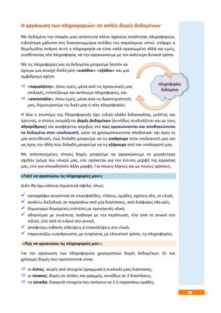 39
Η οργάνωση των πληροφοριών: σε απλές δομές δεδομένων
Με δεδομένη την ύπαρξη μιας απίστευτα πλέον αχανούς ποσότητας πληροφοριών,
ειδικότερα μάλιστα στις δισεκατομμύρια σελίδες του παγκόσμιου ιστού, υπάρχει η
θεμελιώδης ανάγκη αυτή η πληροφορία να είναι καλά οργανωμένη αλλά και εμείς,
συνθέτοντας νέα πληροφορία, να την οργανώνουμε με τον καλύτερο δυνατό τρόπο.
Με τις πληροφορίες και τα δεδομένα μπορούμε λοιπόν να
έχουμε μια συνεχή διπλή ροή «εισόδου»-«εξόδου» και μια
αμφίδρομη σχέση:
 «παραλήπτη», όπου εμείς, μέσα από τις προσωπικές μας
επιλογές, εντοπίζουμε και αντλούμε πληροφορίες, και
 «αποστολέα», όπου εμείς, μέσα από τις δραστηριότητές
μας, δημιουργούμε τις δικές μας ή νέες πληροφορίες.
Η ίδια η επιστήμη της Πληροφορικής έχει ειδικό κλάδο διδασκαλίας, μελέτης και
έρευνας, ο οποίος ονομάζεται Δομές Δεδομένων (συνήθως συνδυάζεται και με τους
Αλγορίθμους) και αναφέρεται ακριβώς στο πώς οργανώνονται και αποθηκεύονται
τα δεδομένα στον υπολογιστή, ώστε να χρησιμοποιούνται αποδοτικά: και προς τη
μία κατεύθυνση, πώς δηλαδή μπορούμε να τις εισάγουμε στον υπολογιστή μας και
ως προς την άλλη πώς δηλαδή μπορούμε να τις εξάγουμε από τον υπολογιστή μας.
Με απλοποιημένες τέτοιες δομές μπορούμε να οργανώσουμε το μεγαλύτερο
σχεδόν τμήμα του υλικού μας, είτε πρόκειται για την έντυπη μορφή της εργασίας
μας, είτε για οποιαδήποτε άλλη μορφή. Για ποιους λόγους και με ποιους τρόπους;
«Γιατί να οργανώσω τις πληροφορίες μου»;
Διότι θα έχω κάποια σημαντικά οφέλη, όπως:
 καταγράφω συνοπτικά σε επικεφαλίδες, τίτλους, ομάδες, σχέσεις κλπ, το υλικό,
 αναλύω διεξοδικά, σε παραπάνω από μία διαστάσεις, από διάφορες πλευρές,
 δημιουργώ δομημένες ενότητες με ομοιογενές υλικό,
 οδηγούμαι με συνέπεια, ανάλογα με την περίπτωση, είτε από το γενικό στο
ειδικό, είτε από το ειδικό στο γενικό,
 αποφεύγω πιθανές ελλείψεις ή επαναλήψεις στο υλικό,
 παρουσιάζω ευανάγνωστα, με ευκρίνεια, με ελκυστικό τρόπο, τις πληροφορίες.
«Πώς να οργανώσω τις πληροφορίες μου»;
Για την οργάνωση των πληροφοριών χρησιμοποιώ δομές δεδομένων. Οι πιο
χρήσιμες δομές που προτείνονται είναι:
 οι λίστες, σειρές από στοιχεία (γραμμικά ή κυκλικά) μίας διάστασης,
 οι πίνακες, δομές σε στήλες και γραμμές, συνήθως σε 2 διαστάσεις,
 τα σύνολα, διακριτά στοιχεία που ανήκουν σε 2 ή παραπάνω ομάδες,
 