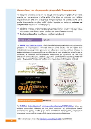 46
Η απεικόνιση των πληροφοριών: με εργαλεία διαγραμμάτων
Τα σύγχρονα εργαλεία, χωρίς καν την αρωγή κάποιου έμπειρου χρήστη ή γραφίστα,
αρκούν να απεικονίσουν σχεδόν κάθε ιδέα (όλα τα σχήματα του βιβλίου
δημιουργήθηκαν από τους ίδιους τους συγγραφείς του). Τα εργαλεία αυτά με τα
οποία δημιουργούμε συνήθως πολύ εύκολα, όμορφα και αισθητικά σχήματα και
διαγράμματα, ανήκουν σε δύο κατηγορίες:
 εργαλεία γενικών εφαρμογών (συνήθως επεξεργαστών κειμένου και εγγράφων,
που εμπεριέχουν τέτοιου τύπου εργαλεία και απαιτούν εγκατάσταση),
 διαδικτυακά εργαλεία (συνήθως με ελεύθερη πρόσβαση).
Το Wordle (http://www.wordle.net) είναι μια δωρεάν διαδικτυακή εφαρμογή με την οποία
μπορούμε να δημιουργούμε «σύννεφα λέξεων» (word clouds). Με τον τρόπο αυτό
οπτικοποιούνται οι συχνότητες εμφάνισης των λέξεων ενός κειμένου, καθώς οι λέξεις με τη
μεγαλύτερη συχνότητα παρουσιάζονται μεγαλύτερες ως προς το μέγεθος, σε σχέση με τις
υπόλοιπες. Η εφαρμογή διαθέτει διάφορες παραμέτρους για αξιοποίησή της τόσο στην
απεικόνιση λεκτικών δεδομένων όσο και ως γνωστικό εργαλείο (παραδείγματα αριστερά "Μου
αρέσει – δεν μου αρέσει" (στο σχολείο)* και δεξιά οι πιο συχνές λέξεις στο Σύνταγμα της Ελλάδας!)
Το Bubbl.us (https://bubbl.us/, wiki.itap.purdue.edu/display/INSITE/Bubbl.us) είναι μια
δωρεάν διαδικτυακή εφαρμογή με την οποία μπορούμε να δημιουργούμε απλούς
εννοιολογικούς χάρτες. Εύκολα, χωρίς καμία εγκατάσταση προγράμματος, μπορούμε να
φτιάχνουμε και να αποθηκεύουμε απλούς χάρτες, οι οποίοι περιλαμβάνουν:
*
Διδακτική πρόταση, Γ. Σαλονικίδη, (http://salnk.eduportal.gr/?p=693, στις 31/08/2014)
• WordleΣύννεφα λέξεων
• Bubbl.usΕννοιολογικοί χάρτες
 