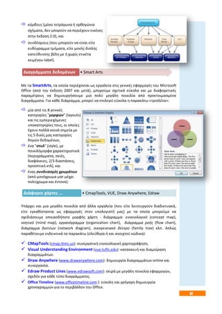 47
 κόμβους (μόνο τετράγωνα ή ορθογώνια
σχήματα, δεν μπορούν να περιέχουν εικόνες
στην έκδοση 2.0), και
 συνδέσμους (που μπορούν να είναι είτε
ευθύγραμμα τμήματα, είτε μονής-διπλής
κατεύθυνσης βέλη με ή χωρίς ετικέτα
κειμένου-label).
Με τα SmartArts, τα οποία περιέχονται ως εργαλεία στις γενικές εφαρμογές του Microsoft
Office (από την έκδοση 2007 και μετά), μπορούμε σχετικά εύκολα και με διαφορετικές
παραμέτρους να δημιουργήσουμε μια πολύ μεγάλη ποικιλία από προετοιμασμένα
διαγράμματα. Για κάθε διάγραμμα, μπορεί να επιλεγεί εύκολα η παρακάτω «τριπλέτα»:
 μία από τις 8 γενικές
κατηγορίες "μορφών" (layouts)
και τις εμπεριεχόμενες
υποκατηγορίες τους, οι οποίες
έχουν πολλά κοινά σημεία με
τις 5 δικές μας κατηγορίες
δομών δεδομένων,
 ένα "στυλ" (style), με
ποικιλόμορφα χαρακτηριστικά
(περιγράμματα, σκιές,
διαφάνειες, 2/3 διαστάσεις,
προοπτική κτλ), και
 ένας συνδυασμός χρωμάτων
(από μονόχρωμα ματ μέχρι
πολύχρωμα και έντονα).
Υπάρχει και μια μεγάλη ποικιλία από άλλα εργαλεία (που είτε λειτουργούν διαδικτυακά,
είτε εγκαθίστανται ως εφαρμογές στον υπολογιστή μας) με τα οποία μπορούμε να
σχεδιάσουμε οποιασδήποτε μορφής χάρτη - διάγραμμα: εννοιολογικό (concept map),
νοητικό (mind map), οργανόγραμμα (organization chart), διάγραμμα ροής (flow chart),
διάγραμμα δικτύων (network diagram), οικογενειακό δέντρο (family tree) κλπ. Απλώς
παραθέτουμε ενδεικτικά τα παρακάτω (ελεύθερα ή και ανοιχτού κώδικα):
 CMapTools (cmap.ihmc.us): συνεργατική εννοιολογική χαρτογράφηση.
 Visual Understanding Environment (vue.tufts.edu): κατασκευή και διαμοίραση
διαγραμμάτων.
 Draw Anywhere (www.drawanywhere.com): δημιουργία διαγραμμάτων online και
συνεργασία.
 Edraw Product Lines (www.edrawsoft.com): σειρά με μεγάλη ποικιλία εφαρμογών,
σχεδόν για κάθε τύπο διαγράμματος.
 Office Τimeline (www.officetimeline.com ): εύκολη και γρήγορη δημιουργία
χρονογραμμών για το περιβάλλον του Office.
• Smart ArtsΔιαγράμματα δεδομένων
• CmapTools, VUE, Draw Anywhere, EdrawΔιάφοροι χάρτες …
 