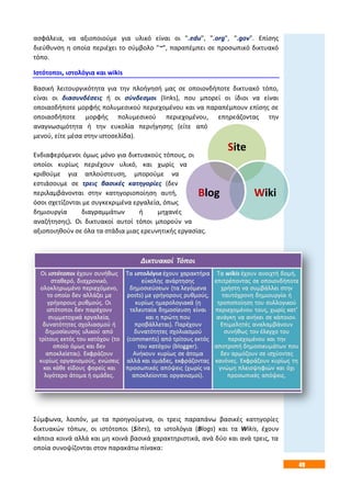 49
Site
WikiBlog
ασφάλεια, να αξιοποιούμε για υλικό είναι οι ".edu", ".org", ".gov". Επίσης
διεύθυνση η οποία περιέχει το σύμβολο "~", παραπέμπει σε προσωπικό δικτυακό
τόπο.
Ιστότοποι, ιστολόγια και wikis
Βασική λειτουργικότητα για την πλοήγησή μας σε οποιονδήποτε δικτυακό τόπο,
είναι οι διασυνδέσεις ή οι σύνδεσμοι (links), που μπορεί οι ίδιοι να είναι
οποιασδήποτε μορφής πολυμεσικού περιεχομένου και να παραπέμπουν επίσης σε
οποιασδήποτε μορφής πολυμεσικού περιεχομένου, επηρεάζοντας την
αναγνωσιμότητα ή την ευκολία περιήγησης (είτε από
μενού, είτε μέσα στην ιστοσελίδα).
Ενδιαφερόμενοι όμως μόνο για δικτυακούς τόπους, οι
οποίοι κυρίως περιέχουν υλικό, και χωρίς να
κριθούμε για απλούστευση, μπορούμε να
εστιάσουμε σε τρεις βασικές κατηγορίες (δεν
περιλαμβάνονται στην κατηγοριοποίηση αυτή,
όσοι σχετίζονται με συγκεκριμένα εργαλεία, όπως
δημιουργία διαγραμμάτων ή μηχανές
αναζήτησης). Οι δικτυακοί αυτοί τόποι μπορούν να
αξιοποιηθούν σε όλα τα στάδια μιας ερευνητικής εργασίας.
Σύμφωνα, λοιπόν, με τα προηγούμενα, οι τρεις παραπάνω βασικές κατηγορίες
δικτυακών τόπων, οι ιστότοποι (Sites), τα ιστολόγια (Blogs) και τα Wikis, έχουν
κάποια κοινά αλλά και μη κοινά βασικά χαρακτηριστικά, ανά δύο και ανά τρεις, τα
οποία συνοψίζονται στον παρακάτω πίνακα:
 