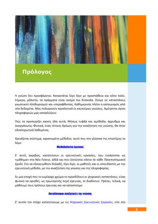 5
Η γνώση δεν προσφέρεται. Κατακτάται λίγο λίγο με προσπάθεια και κόπο πολύ.
Σήμερα, μάλιστα, τα πράγματα είναι ακόμα πιο δύσκολα. Ζούμε σε καταστάσεις
γνωστικού πληθωρισμού και υπεραφθονίας. Καθημερινός πλέον ο καταιγισμός από
νέα δεδομένα. Μας πολιορκούν προκλητικά οι καινούριες γνώσεις. Αμέτρητοι όγκοι
πληροφοριών μας κατακλύζουν.
Πώς τα προσεγγίζει κανείς όλα αυτά; Μήπως τυφλά και αμέθοδα, άρρυθμα και
ανοργάνωτα; Φυσικά, ένας τέτοιος δρόμος για την αναζήτηση της γνώσης, θα ήταν
ολοκληρωτικά λαθεμένος.
Χρειάζεται σύστημα, οργανωμένη μέθοδος· αυτό που στη γλώσσα της επιστήμης το
λέμε:
Μεθοδολογία έρευνας
Σ’ αυτό, ακριβώς, κατατείνουν οι ερευνητικές εργασίες, που εισάγονται ως
«μάθημα» στο Νέο Λύκειο, αλλά και που ζητούνται πλέον σε κάθε Πανεπιστημιακή
Σχολή. Στο να εξοικειωθούν δηλαδή, λίγο λίγο, οι μαθητές και οι σπουδαστές με την
ερευνητική μέθοδο, με την αναζήτηση της γνώσης και της πληροφορίας.
Σε μια εποχή που το κυρίαρχο χρώμα το προσδίδουν οι ψηφιακές κατακτήσεις, είναι
φυσικό να ορισθεί, ως πρωτογενής πηγή έρευνας, το διαδίκτυο. Πρέπει, τελικά, να
μάθουμε τους τρόπους έρευνας και να καταστούμε:
Αυτοδύναμοι αναζητητές της γνώσης
Σ’ αυτόν τον στόχο κατατείνουμε με τις Ψηφιακές Ερευνητικές Εργασίες, είτε στο
Πρόλογος
 