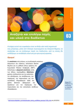 51
Ο στόχος αυτού του κεφαλαίου είναι να δείξει κάτι πολύ σημαντικό:
πώς μπορούμε, μέσα από τέσσερα συγκεκριμένα και διακριτά βήματα, να
αναζητάμε και να επιλέγουμε πηγές του διαδικτύου, από τις οποίες θα
συλλέξουμε το κατάλληλο υλικό για μια ερευνητική εργασία;
Ορισμοί
Οι ικανότητες ενός ατόμου, ως συνδυασμός γνώσεων,
δεξιοτήτων και στάσεων, αποτελούν βασικό
θεμέλιο για τη μάθηση (όπως ορίζεται στο
Ευρωπαϊκό Πλαίσιο Αναφοράς 2007*
).
Ειδικότερα, η ψηφιακή ικανότητα, εκτός
των άλλων, περιλαμβάνει δεξιότητες
χρήσης υπολογιστών για την ανάκτηση,
την αξιολόγηση, την αποθήκευση, την
παραγωγή, την παρουσίαση και την
ανταλλαγή πληροφοριών αλλά και
χρήση βασικών εφαρμογών και
εργαλείων για την παραγωγή, την
παρουσίαση και την κατανόηση σύνθετων
πληροφοριών.
* http://europa.eu/legislation_summaries/education_training_youth/lifelong_learning/c11090_el.htm (στις 30/12/2014)
Σχήμα 03.1
Η δεξιότητα της
αναζήτησης
ως ψηφιακής
ικανότητας
03
Αναζητώ και επιλέγω πηγές
και υλικό στο διαδίκτυο
www.google.com
 