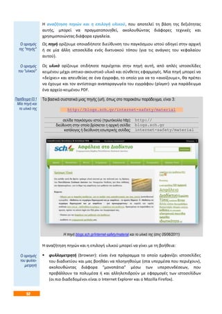 52
Η αναζήτηση πηγών και η επιλογή υλικού, που αποτελεί τη βάση της δεξιότητας
αυτής, μπορεί να πραγματοποιηθεί, ακολουθώντας διάφορες τεχνικές και
χρησιμοποιώντας διάφορα εργαλεία.
Ως πηγή ορίζουμε οποιαδήποτε διεύθυνση του παγκόσμιου ιστού οδηγεί στην αρχική
ή σε μία άλλη ιστοσελίδα ενός δικτυακού τόπου (για τις ανάγκες του κεφαλαίου
αυτού).
Ως υλικό ορίζουμε οτιδήποτε περιέχεται στην πηγή αυτή, από απλές ιστοσελίδες
κειμένου μέχρι οπτικο-ακουστικό υλικό και σύνθετες εφαρμογές. Μία πηγή μπορεί να
«δείχνει» και απευθείας σε ένα έγγραφο, το οποίο για να το «ανοίξουμε», θα πρέπει
να έχουμε και τον αντίστοιχο αναπαραγωγέα του εγγράφου (player)· για παράδειγμα
ένα αρχείο κειμένου PDF.
Τα βασικά συστατικά μιας πηγής (url), όπως στο παρακάτω παράδειγμα, είναι 3:
http://blogs.sch.gr/internet-safety/material
σελίδα παγκόσμιου ιστού (πρωτόκολλο http): http://
διεύθυνση στην οποία βρίσκεται η αρχική σελίδα: blogs.sch.gr
κατάλογος ή διεύθυνση εσωτερικής σελίδας: internet-safety/material
H πηγή blogs.sch.gr/internet-safety/material και το υλικό της (στις 05/06/2011)
Η αναζήτηση πηγών και η επιλογή υλικού μπορεί να γίνει με τη βοήθεια:
 φυλλομετρητή (browser): είναι ένα πρόγραμμα το οποίο εμφανίζει ιστοσελίδες
του διαδικτύου και μας βοηθάει να πλοηγηθούμε (στα υπερμέσα που περιέχουν),
ακολουθώντας διάφορα "μονοπάτια" μέσω των υπερσυνδέσεων, που
προβάλλουν τα πολυμέσα ή και αλληλεπιδρούν με εφαρμογές των ιστοσελίδων
(οι πιο διαδεδομένοι είναι ο Internet Explorer και ο Mozilla Firefox).
Ο ορισμός
της "πηγής"
Ο ορισμός
του "υλικού"
Παράδειγμα 03.1
Μία πηγή και
το υλικό της
Ο ορισμός
του φυλλο-
μετρητή
 