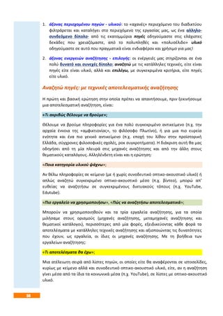 56
1. άξονας περιεχομένου πηγών - υλικού: το «αχανές» περιεχόμενο του διαδικτύου
φιλτράρεται και καταλήγει στο περιεχόμενο της εργασίας μας, ως ένα αλληλο-
συνδεόμενο δίπολο· από τις εκατομμύρια πηγές οδηγούμαστε στις ελάχιστες
δεκάδες που χρειαζόμαστε, από το πολυπληθές και «πολυσέλιδο» υλικό
οδηγούμαστε σε αυτό που πραγματικά είναι ενδιαφέρον και χρήσιμο για μας!
2. άξονας ενεργειών αναζήτησης - επιλογής: οι ενέργειές μας στηρίζονται σε ένα
πολύ δυνατό και συνεχές δίπολο: αναζητώ με τις κατάλληλες τεχνικές, είτε είναι
πηγές είτε είναι υλικό, αλλά και επιλέγω, με συγκεκριμένα κριτήρια, είτε πηγές
είτε υλικό.
Αναζητώ πηγές: με τεχνικές αποτελεσματικής αναζήτησης
Η πρώτη και βασική ερώτηση στην οποία πρέπει να απαντήσουμε, πριν ξεκινήσουμε
μια αποτελεσματική αναζήτηση, είναι:
«Τι ακριβώς θέλουμε να βρούμε»;
Θέλουμε να βρούμε πληροφορίες για ένα πολύ συγκεκριμένο αντικείμενο (π.χ. την
αρχαία έννοια της «αμφικτιονίας», το φιλόσοφο Πλωτίνο), ή για μια πιο ευρεία
ενότητα και ένα πιο γενικό αντικείμενο (π.χ. εποχή του λίθου στην προϊστορική
Ελλάδα, σύγχρονες φιλοσοφικές σχολές, ροκ συγκροτήματα). Η διάκριση αυτή θα μας
οδηγήσει από τη μία πλευρά στις μηχανές αναζήτησης και από την άλλη στους
θεματικούς καταλόγους. Αλληλένδετη είναι και η ερώτηση:
«Ποια κατηγορία υλικού ψάχνω»;
Αν θέλω πληροφορίες σε κείμενο (με ή χωρίς συνοδευτικό οπτικο-ακουστικό υλικό) ή
απλώς αναζητώ συγκεκριμένο οπτικο-ακουστικό μέσο (π.χ. βίντεο), μπορώ απ’
ευθείας να αναζητήσω σε συγκεκριμένους δικτυακούς τόπους (π.χ. YouTube,
Edutube).
«Πιο εργαλείο να χρησιμοποιήσω», «Πώς να αναζητήσω αποτελεσματικά»;
Μπορούν να χρησιμοποιηθούν και τα τρία εργαλεία αναζήτησης, για τα οποία
μιλήσαμε στους ορισμούς (μηχανές αναζήτησης, μεταμηχανές αναζήτησης και
θεματικοί κατάλογοι), περισσότερες από μία φορές, εξειδικεύοντας κάθε φορά τα
αποτελέσματα με κατάλληλες τεχνικές αναζήτησης και αξιοποιώντας τις δυνατότητες
που έχουν, ως εργαλεία, οι ίδιες οι μηχανές αναζήτησης. Με τη βοήθεια των
εργαλείων αναζήτησης:
«Τι αποτελέσματα θα έχω»;
Μια ατέλειωτη σειρά από λίστες πηγών, οι οποίες είτε θα αναφέρονται σε ιστοσελίδες,
κυρίως με κείμενο αλλά και συνοδευτικό οπτικο-ακουστικό υλικό, είτε, αν η αναζήτηση
γίνει μέσα από τα ίδια τα κοινωνικά μέσα (π.χ. YouTube), σε λίστες με οπτικο-ακουστικό
υλικό.
1 2 3
 