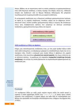 58
τυπο-
λογία
γραμμα-
τική
σημασία
σύνταξη
Ακόμη, βέβαια, και σε περιπτώσεις κατά τις οποίες μπορούμε να χρησιμοποιήσουμε
έναν καλό θεματικό κατάλογο, ο οποίος περιέχει ένα πλήρες υλικό (π.χ. «Ελληνική
Ιστορία στο Διαδίκτυο» από το Ίδρυμα Μείζονος Ελληνισμού), θα μπορούσε
συμπληρωματικά να χρησιμοποιηθεί και μια μηχανή αναζήτησης.
Οι μεταμηχανές αναζήτησης και οι θεματικοί κατάλογοι χρησιμοποιούνται λιγότερο,
σε σχέση με τις μηχανές αναζήτησης. Επιπλέον, ακόμη και αν ψάχνουμε οπτικο-
ακουστικό υλικό, επειδή συνήθως χρησιμοποιούμε λέξεις ή κείμενο, θα εστιάσουμε
στους τρεις διαφορετικούς τρόπους που μπορούμε να κάνουμε γενικότερα
αναζητήσεις, χρησιμοποιώντας όμως λέξεις και κείμενα:
Απλή αναζήτηση με λέξεις και φράσεις
Στόχος μιας αποτελεσματικής αναζήτησης είναι, με ένα μικρό αριθμό λέξεων αλλά
πολύ καλά επιλεγμένων, να εξαγάγουμε γρήγορα τις καταλληλότερες πηγές που να τις
περιέχουν όλες. Επειδή η εισαγωγή μιας σειράς λέξεων ή φράσεων στη μηχανή
αναζήτησης, είναι πρωτίστως γλωσσική και νοητική εργασία, που όμως υπόκειται και
σε κάποιους κανόνες, τη χωρίζουμε στο παρακάτω πυραμιδικό τετράπτυχο λεκτικής
αναζήτησης, στο κέντρο της οποίας βρίσκονται τα σημασιολογικά χαρακτηριστικά της
αναζήτησής μας.
Τυπολογία
2-3 τουλάχιστον λέξεις με πεζά, χωρίς κανένα σημείο στίξης (τα οποία αγνοεί η
μηχανή) ή ειδικό χαρακτήρα (ειδικά τους ", +, –, *, ~, :, οι οποίοι έχουν ειδικές
σημασίες στην αναζήτηση). Η μηχανή ψάχνει για κάθε λέξη σε πεζοκεφαλαία που
βρίσκει και προσπαθεί να επιστρέψει αποτελέσματα όπου υπάρχουν ταυτόχρονα όλες
οι λέξεις.
απλή αναζήτηση με λέξεις-φράσεις
σύνθετη αναζήτηση με τελεστές
σύνθετη αναζήτηση με κριτήρια
Σχήμα 03.2
Το τετράπτυχο
της λεκτικής
αναζήτησης
 