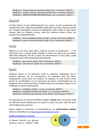 59
Α Β
Παράδειγμα 1: Σωκράτης Πλάτωνας Αριστοτέλης (Google: 68 χιλ. αποτελέσματα, 28/5/2011)
Παράδειγμα 2: Σωκράτης, Πλάτωνας, Αριστοτέλης! (Google: 68 χιλ. αποτελέσματα, 28/5/2011)
Παράδειγμα 3: ΣΩΚΡΑΤΗΣ,ΠΛΑΤΩΝΑΣ,ΑΡΙΣΤΟΤΕΛΗΣ!(Google: 82 χιλ. αποτελέσματα, 28/5/2011)
Γραμματική
Οι λέξεις πρέπει να είναι ορθογραφημένες και, κυρίως, να είναι ουσιαστικά στην
ονομαστική πτώση, αποφεύγοντας άρθρα ή άλλα μέρη του λόγου. Μερικές μηχανές
(π.χ. Google) αναγνωρίζουν εντούτοις ανορθόγραφες λέξεις αλλά και λέξεις χωρίς
τονισμό, λέξεις σε διάφορες πτώσεις, αλλά δεν αναζητούν άλλους τύπους των
ρημάτων (π.χ. αγαπώ/αγάπησα).
Παράδειγμα 1: γνώσεις πληροφορίες δεδομένα (Google: 1,2 εκατομ. αποτελέσματα, 28/5/2011)
Παράδειγμα 2: μνημεία πολιτιστική κληρονομιά (Google: 122 χιλ. αποτελέσματα, 28/5/2011)
Σύνταξη
Φράσεις με πολύ λίγες όμως λέξεις, μπορούν να μπουν σε εισαγωγικά "…". Στην
περίπτωση αυτή, η μηχανή ψάχνει ακριβώς τη σειρά των λέξεων και, αν υπάρχει
άλλη λέξη ενδιάμεσα, δεν θα τη φέρει στα αποτελέσματα. Οι ίδιες λέξεις, χωρίς
εισαγωγικά, έχουν πολύ περισσότερα αποτελέσματα.
Παράδειγμα 1: μέτρον άριστον (Google: 259 χιλ. αποτελέσματα, 28/5/2011)
Παράδειγμα 2: "μέτρον άριστον" (Google: 87 χιλ. αποτελέσματα, 28/5/2011)
Σημασία
Γράφουμε πρώτα τις πιο σημαντικές λέξεις με σαφήνεια· επεξηγούμε, όσο το
δυνατόν καλύτερα, με πιο συγκεκριμένες και παραπάνω από μία λέξεις,
αποφεύγοντας κοινές λέξεις που μπορούν να υπάρχουν σε κάθε κείμενο (εκτός
φυσικά αν προσδιορίζουν τις πιο σημαντικές μας λέξεις). Επαναλαμβάνουμε την
αναζήτηση και με συνώνυμες λέξεις, ή πιθανόν λέξεις που δεν είχαμε σκεφτεί και τις
διαβάσαμε σε κάποια αποτελέσματα.
Παράδειγμα 1: σελιδοδείκτης (Google: 1,7 εκατομ. αποτελέσματα, 28/5/2011)
Παράδειγμα 2: σελιδοδείκτης φυλλομετρητής (Google: 3 χιλ. αποτελέσματα, 28/5/2011)
Παράδειγμα 3: σελιδοδείκτης φυλλομετρητής ορισμός (Google: 330 αποτελέσματα, 28/5/2011)
Να σημειώσουμε ότι σημαντική βοήθεια παρέχουν λεξικά όρων, συνωνύμων αλλά
και δίγλωσσα λεξικά (παράδειγμα στα αγγλικά οι λέξεις toy, game, play κλπ έχουν
πολύ διαφορετικές σημασίες).
Επίσης υπάρχει η δυνατότητα να προσδιορίζουμε την αυθεντικότητα κατόχων
κάποιων ιστοσελίδων (π.χ. http://www.networksolutions.com).
Σύνθετη αναζήτηση με τελεστές
Οι βασικοί τελεστές που χρησιμο-
ποιούνται είναι οι "boolean" (AND,
 