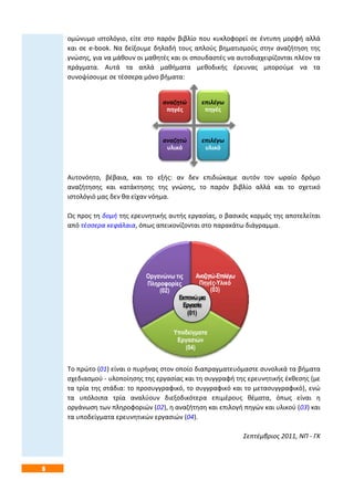 6
ομώνυμο ιστολόγιο, είτε στο παρόν βιβλίο που κυκλοφορεί σε έντυπη μορφή αλλά
και σε e-book. Να δείξουμε δηλαδή τους απλούς βηματισμούς στην αναζήτηση της
γνώσης, για να μάθουν οι μαθητές και οι σπουδαστές να αυτοδιαχειρίζονται πλέον τα
πράγματα. Αυτά τα απλά μαθήματα μεθοδικής έρευνας μπορούμε να τα
συνοψίσουμε σε τέσσερα μόνο βήματα:
Αυτονόητο, βέβαια, και το εξής: αν δεν επιδιώκαμε αυτόν τον ωραίο δρόμο
αναζήτησης και κατάκτησης της γνώσης, το παρόν βιβλίο αλλά και το σχετικό
ιστολόγιό μας δεν θα είχαν νόημα.
Ως προς τη δομή της ερευνητικής αυτής εργασίας, ο βασικός κορμός της αποτελείται
από τέσσερα κεφάλαια, όπως απεικονίζονται στο παρακάτω διάγραμμα.
Το πρώτο (01) είναι ο πυρήνας στον οποίο διαπραγματευόμαστε συνολικά τα βήματα
σχεδιασμού - υλοποίησης της εργασίας και τη συγγραφή της ερευνητικής έκθεσης (με
τα τρία της στάδια: το προσυγγραφικό, το συγγραφικό και το μετασυγγραφικό), ενώ
τα υπόλοιπα τρία αναλύουν διεξοδικότερα επιμέρους θέματα, όπως είναι η
οργάνωση των πληροφοριών (02), η αναζήτηση και επιλογή πηγών και υλικού (03) και
τα υποδείγματα ερευνητικών εργασιών (04).
Σεπτέμβριος 2011, ΝΠ - ΓΚ
αναζητώ
πηγές
επιλέγω
πηγές
αναζητώ
υλικό
επιλέγω
υλικό
Αναζητώ-Επιλέγω
Πηγές-Υλικό
(03)
Υποδείγματα
Εργασιών
(04)
Οργανώνω τις
Πληροφορίες
(02)
Εκπονώμια
Εργασία
(01)
 
