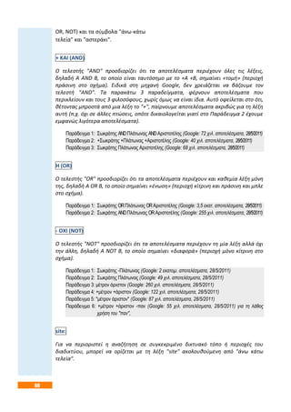 60
OR, NOT) και τα σύμβολα "άνω-κάτω
τελεία" και "αστεράκι".
+ ΚΑΙ (AND)
Ο τελεστής "AND" προσδιορίζει ότι τα αποτελέσματα περιέχουν όλες τις λέξεις,
δηλαδή Α AND Β, το οποίο είναι ταυτόσημο με το +Α +Β, σημαίνει «τομή» (περιοχή
πράσινη στο σχήμα). Ειδικά στη μηχανή Google, δεν χρειάζεται να βάζουμε τον
τελεστή "AND". Τα παρακάτω 3 παραδείγματα, φέρνουν αποτελέσματα που
περικλείουν και τους 3 φιλοσόφους, χωρίς όμως να είναι ίδια. Αυτό οφείλεται στο ότι,
θέτοντας μπροστά από μια λέξη το "+", παίρνουμε αποτελέσματα ακριβώς για τη λέξη
αυτή (π.χ. όχι σε άλλες πτώσεις, οπότε δικαιολογείται γιατί στο Παράδειγμα 2 έχουμε
εμφανώς λιγότερα αποτελέσματα).
Παράδειγμα 1: Σωκράτης ANDΠλάτωνας ANDΑριστοτέλης (Google: 72 χιλ. αποτελέσματα, 28/5/2011)
Παράδειγμα 2: +Σωκράτης +Πλάτωνας +Αριστοτέλης (Google: 40 χιλ. αποτελέσματα, 28/5/2011)
Παράδειγμα 3: Σωκράτης Πλάτωνας Αριστοτέλης (Google: 68 χιλ. αποτελέσματα, 28/5/2011)
Η (OR)
Ο τελεστής "OR" προσδιορίζει ότι τα αποτελέσματα περιέχουν και καθεμία λέξη μόνη
της, δηλαδή Α OR Β, το οποίο σημαίνει «ένωση» (περιοχή κίτρινη και πράσινη και μπλε
στο σχήμα).
Παράδειγμα 1: Σωκράτης ORΠλάτωνας ORΑριστοτέλης (Google: 3,5 εκατ. αποτελέσματα, 28/5/2011)
Παράδειγμα 2: Σωκράτης ANDΠλάτωνας ORΑριστοτέλης (Google: 255 χιλ. αποτελέσματα, 28/5/2011)
- ΟΧΙ (NOT)
Ο τελεστής "NOT" προσδιορίζει ότι τα αποτελέσματα περιέχουν τη μία λέξη αλλά όχι
την άλλη, δηλαδή Α NOT Β, το οποίο σημαίνει «διαφορά» (περιοχή μόνο κίτρινη στο
σχήμα).
Παράδειγμα 1: Σωκράτης -Πλάτωνας (Google: 2 εκατομ. αποτελέσματα, 28/5/2011)
Παράδειγμα 2: Σωκράτης Πλάτωνας (Google: 49 χιλ. αποτελέσματα, 28/5/2011)
Παράδειγμα 3: μέτρον άριστον (Google: 260 χιλ. αποτελέσματα, 28/5/2011)
Παράδειγμα 4: +μέτρον +άριστον (Google: 122 χιλ. αποτελέσματα, 28/5/2011)
Παράδειγμα 5: "μέτρον άριστον" (Google: 87 χιλ. αποτελέσματα, 28/5/2011)
Παράδειγμα 6: +μέτρον +άριστον -παν (Google: 55 χιλ. αποτελέσματα, 28/5/2011) για τη λάθος
χρήση του "παν",
site:
Για να περιοριστεί η αναζήτηση σε συγκεκριμένο δικτυακό τόπο ή περιοχές του
διαδικτύου, μπορεί να ορίζεται με τη λέξη "site" ακολουθούμενη από "άνω κάτω
τελεία".
 
