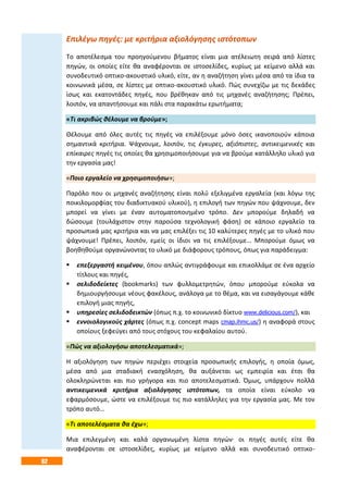 62
Επιλέγω πηγές: με κριτήρια αξιολόγησης ιστότοπων
Το αποτέλεσμα του προηγούμενου βήματος είναι μια ατέλειωτη σειρά από λίστες
πηγών, οι οποίες είτε θα αναφέρονται σε ιστοσελίδες, κυρίως με κείμενο αλλά και
συνοδευτικό οπτικο-ακουστικό υλικό, είτε, αν η αναζήτηση γίνει μέσα από τα ίδια τα
κοινωνικά μέσα, σε λίστες με οπτικο-ακουστικό υλικό. Πώς συνεχίζω με τις δεκάδες
ίσως και εκατοντάδες πηγές, που βρέθηκαν από τις μηχανές αναζήτησης; Πρέπει,
λοιπόν, να απαντήσουμε και πάλι στα παρακάτω ερωτήματα;
«Τι ακριβώς θέλουμε να βρούμε»;
Θέλουμε από όλες αυτές τις πηγές να επιλέξουμε μόνο όσες ικανοποιούν κάποια
σημαντικά κριτήρια. Ψάχνουμε, λοιπόν, τις έγκυρες, αξιόπιστες, αντικειμενικές και
επίκαιρες πηγές τις οποίες θα χρησιμοποιήσουμε για να βρούμε κατάλληλο υλικό για
την εργασία μας!
«Ποιο εργαλείο να χρησιμοποιήσω»;
Παρόλο που οι μηχανές αναζήτησης είναι πολύ εξελιγμένα εργαλεία (και λόγω της
ποικιλομορφίας του διαδικτυακού υλικού), η επιλογή των πηγών που ψάχνουμε, δεν
μπορεί να γίνει με έναν αυτοματοποιημένο τρόπο. Δεν μπορούμε δηλαδή να
δώσουμε (τουλάχιστον στην παρούσα τεχνολογική φάση) σε κάποιο εργαλείο τα
προσωπικά μας κριτήρια και να μας επιλέξει τις 10 καλύτερες πηγές με το υλικό που
ψάχνουμε! Πρέπει, λοιπόν, εμείς οι ίδιοι να τις επιλέξουμε… Μπορούμε όμως να
βοηθηθούμε οργανώνοντας το υλικό με διάφορους τρόπους, όπως για παράδειγμα:
 επεξεργαστή κειμένου, όπου απλώς αντιγράφουμε και επικολλάμε σε ένα αρχείο
τίτλους και πηγές,
 σελιδοδείκτες (bookmarks) των φυλλομετρητών, όπου μπορούμε εύκολα να
δημιουργήσουμε νέους φακέλους, ανάλογα με το θέμα, και να εισαγάγουμε κάθε
επιλογή μιας πηγής,
 υπηρεσίες σελιδοδεικτών (όπως π.χ. το κοινωνικό δίκτυο www.delicious.com/), και
 εννοιολογικούς χάρτες (όπως π.χ. concept maps cmap.ihmc.us/) η αναφορά στους
οποίους ξεφεύγει από τους στόχους του κεφαλαίου αυτού.
«Πώς να αξιολογήσω αποτελεσματικά»;
Η αξιολόγηση των πηγών περιέχει στοιχεία προσωπικής επιλογής, η οποία όμως,
μέσα από μια σταδιακή ενασχόληση, θα αυξάνεται ως εμπειρία και έτσι θα
ολοκληρώνεται και πιο γρήγορα και πιο αποτελεσματικά. Όμως, υπάρχουν πολλά
αντικειμενικά κριτήρια αξιολόγησης ιστότοπων, τα οποία είναι εύκολο να
εφαρμόσουμε, ώστε να επιλέξουμε τις πιο κατάλληλες για την εργασία μας. Με τον
τρόπο αυτό…
«Τι αποτελέσματα θα έχω»;
Μια επιλεγμένη και καλά οργανωμένη λίστα πηγών· οι πηγές αυτές είτε θα
αναφέρονται σε ιστοσελίδες, κυρίως με κείμενο αλλά και συνοδευτικό οπτικο-
 