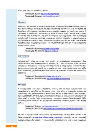 64
τόποι .gov, .org και .edu είναι έγκυροι.
Παράδειγμα 1: Έγκυρη: http://www.thekingcenter.org
Παράδειγμα 2: Μη έγκυρη: http://martinlutherking.org/
Αξιόπιστη
Αξιόπιστες και ακριβείς είναι οι πηγές οι οποίες ικανοποιούν συγκεκριμένους στόχους
που σχετίζονται με την ενημέρωση, την εκπαίδευση, την επικοινωνία, την αγορά, τη
διαφήμιση κλπ, έχοντας ταυτόχρονα μηχανισμούς ελέγχου της ποιότητας, κριτές ή
αναφορές σε διαδικασίες πιστοποίησης. Κάθε αξιόπιστη πηγή έχει την απαιτούμενη
ειδίκευση στο αντικείμενό της (τα αντικείμενα προσεγγίζονται από αντίστοιχες
ειδικότητες)· έχει άρτια γλωσσικά κείμενα (ως προς τη σημασία, τη σύνταξη και την
ορθογραφία αλλά και το κοινό στο οποίο απευθύνεται)· όλο το υλικό είναι εύκολα
προσβάσιμο με ενεργές παραπομπές και οπωσδήποτε έχει όρους ή συμφωνία χρήσης
του δικτυακού τόπου.
Παράδειγμα 1: Αξιόπιστη: http://www.sch.gr/students
Παράδειγμα 2: Μη αξιόπιστη: http://www.pantou.gr
Αντικειμενική
Αντικειμενικές είναι οι πηγές στις οποίες οι υπάρχουσες πληροφορίες δεν
υπαγορεύονται από συγκεκριμένους σκοπούς (π.χ. εκμετάλλευσης συγκεκριμένων
υπηρεσιών, προώθησης συγκεκριμένων προϊόντων)· οι απόψεις που εκφράζονται δεν
έχουν προπαγανδιστικό σκοπό· το περιεχόμενό τους είναι απαλλαγμένο από κάθε
τύπου διακρίσεις, μεροληψίες και στερεότυπα (π.χ. φυλετικά, εθνικιστικά, ρατσιστικά,
σεξιστικά).
Παράδειγμα 1: Αντικειμενική: http://www.saferinternet.gr
Παράδειγμα 2: Μη αντικειμενική: http://resistance-hellas.blogspot.com
Επίκαιρη
Η επικαιρότητα μιας πηγής εξαρτάται, κυρίως, από το πόσο ενημερώνεται και
ανανεώνεται ο σχετιζόμενος δικτυακός τόπος· ποια είναι η τελευταία ημερομηνία
ανανέωσής του· χρονική διάρκεια λειτουργίας και αν οι πληροφορίες που περιέχει,
έχουν μεταβληθεί. Φυσικά, έχουμε και περιπτώσεις πολύ καλών πηγών με διαχρονικό
όμως υλικό, οι οποίες έχουν σταματήσει να ενημερώνονται (π.χ. Παράδειγμα 2). Κάθε
δικτυακός τόπος αναφέρει την ημερομηνία ανανέωσης του περιεχομένου στην αρχική
σελίδα.
Παράδειγμα 1: Επίκαιρη: http://www.kathimerini.gr/
Παράδειγμα 2: Μη Επίκαιρη: http://www.sc.edu/beaufort/library/pages/bones/bones.shtml
Με όλα τα προηγούμενα, μπορούμε να δημιουργήσουμε τον παρακάτω πίνακα με τα
δέκα σημαντικότερα κριτήρια αξιολόγησης ιστότοπων, τα οποία και με τη συνεχή
ενασχόλησή μας, θα μας γίνουν κτήμα και θα μπορούμε πολύ γρήγορα να ελέγχουμε
 