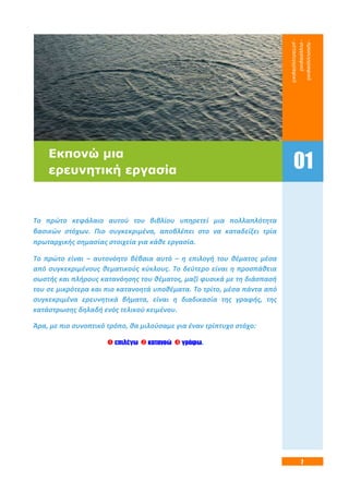7
Το πρώτο κεφάλαιο αυτού του βιβλίου υπηρετεί μια πολλαπλότητα
βασικών στόχων. Πιο συγκεκριμένα, αποβλέπει στο να καταδείξει τρία
πρωταρχικής σημασίας στοιχεία για κάθε εργασία.
Το πρώτο είναι – αυτονόητο βέβαια αυτό – η επιλογή του θέματος μέσα
από συγκεκριμένους θεματικούς κύκλους. Το δεύτερο είναι η προσπάθεια
σωστής και πλήρους κατανόησης του θέματος, μαζί φυσικά με τη διάσπασή
του σε μικρότερα και πιο κατανοητά υποθέματα. Το τρίτο, μέσα πάντα από
συγκεκριμένα ερευνητικά βήματα, είναι η διαδικασία της γραφής, της
κατάστρωσης δηλαδή ενός τελικού κειμένου.
Άρα, με πιο συνοπτικό τρόπο, θα μιλούσαμε για έναν τρίπτυχο στόχο:
 επιλέγω  κατανοώ  γράφω.
Εκπονώ μια
ερευνητική εργασία
-προσυγγραφικό
-συγγραφικό
-μετασυγγραφικό
01
 