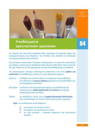 71
Το τέταρτο και τελευταίο κεφάλαιο θίγει καταρχάς το ουσιώδες θέμα της
κατηγοριοποίησης των θεμάτων: της ένταξής τους δηλαδή σε διαδοχικά
στενότερους θεματικούς κύκλους.
Στη συνέχεια ακολουθούν τέσσερα υποδείγματα, τα οποία δεν αποτελούν
μια πλήρη, αναλυτική και διεξοδική ανάπτυξη για κάθε θέμα. Κάτι τέτοιο δε
θα είχε νόημα και δε θα προσέφερε ουσιαστική καθοδήγηση και βοήθεια.
Τα συγκεκριμένα τέσσερα υποδείγματα αποτελούν πιο πολύ σχέδια για
ανάπτυξη και αποβλέπουν, κυρίως, σε τρεις βασικούς στόχους:
Πρώτον: να δείξουν το πώς θα πρέπει να σκέφτεται ένας μαθητής ή
σπουδαστής και ποιους τρόπους χρειάζεται να ακολουθήσει για
να προσεγγίσει ένα θέμα·
Δεύτερον: να δώσουν ένα συγκεκριμένο σχήμα, μια μέθοδο και μια
τεχνική για τον τρόπο οργάνωσης του υλικού που έχουμε
συγκεντρώσει για ένα θέμα·
Τρίτον: να υποδείξουν, τέλος, και μια μορφή γλωσσικής διατύπωσης
που ακολουθούμε σε τέτοιου είδους ερευνητικές εργασίες.
Άρα: τα υποδείγματα αυτά δείχνουν:
 πώς πρέπει να σκεφτεί κανείς·
 πώς πρέπει να οργανώσει το υλικό·
 σε ποια γλώσσα – έκφραση γράφεται μια ερευνητική
εργασία.
4 Θεματικοί
Κύκλοι,
4 Υποδείγματα
04
Υποδείγματα
ερευνητικών εργασιών
 