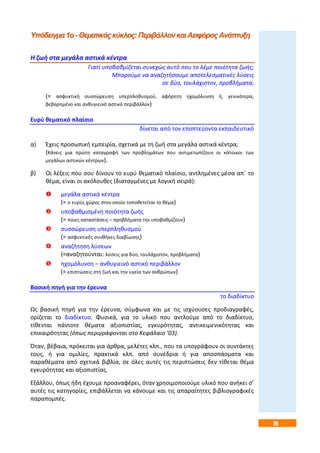 75
Υπόδειγμα1ο-Θεματικόςκύκλος:ΠεριβάλλονκαιΑειφόροςΑνάπτυξη
Η ζωή στα μεγάλα αστικά κέντρα
Γιατί υποβαθμίζεται συνεχώς αυτό που το λέμε ποιότητα ζωής;
Μπορούμε να αναζητήσουμε αποτελεσματικές λύσεις
σε δύο, τουλάχιστον, προβλήματα;
(= ασφυκτική συσσώρευση υπερπληθυσμού, αφόρητη ηχομόλυνση ή, γενικότερα,
βεβαρημένο και ανθυγιεινό αστικό περιβάλλον)
Ευρύ θεματικό πλαίσιο
δίνεται από τον εποπτεύοντα εκπαιδευτικό
α) Έχεις προσωπική εμπειρία, σχετικά με τη ζωή στα μεγάλα αστικά κέντρα;
(Κάνεις μια πρώτη καταγραφή των προβλημάτων που αντιμετωπίζουν οι κάτοικοι των
μεγάλων αστικών κέντρων).
β) Οι λέξεις που σου δίνουν το ευρύ θεματικό πλαίσιο, αντλημένες μέσα απ΄ το
θέμα, είναι οι ακόλουθες (διαταγμένες με λογική σειρά):
 μεγάλα αστικά κέντρα
(= ο ευρύς χώρος στον οποίο τοποθετείται το θέμα)
 υποβαθμισμένη ποιότητα ζωής
(= ποιες καταστάσεις – προβλήματα την υποβαθμίζουν)
 συσσώρευση υπερπληθυσμού
(= ασφυκτικές συνθήκες διαβίωσης)
 αναζήτηση λύσεων
(=αναζητούνται: λύσεις για δύο, τουλάχιστον, προβλήματα)
 ηχομόλυνση – ανθυγιεινό αστικό περιβάλλον
(= επιπτώσεις στη ζωή και την υγεία των ανθρώπων)
Βασική πηγή για την έρευνα
το διαδίκτυο
Ως βασική πηγή για την έρευνα, σύμφωνα και με τις ισχύουσες προδιαγραφές,
ορίζεται το διαδίκτυο. Φυσικά, για το υλικό που αντλούμε από το διαδίκτυο,
τίθενται πάντοτε θέματα αξιοπιστίας, εγκυρότητας, αντικειμενικότητας και
επικαιρότητας (όπως περιγράφονται στο Κεφάλαιο ’03).
Όταν, βέβαια, πρόκειται για άρθρα, μελέτες κλπ., που τα υπογράφουν οι συντάκτες
τους, ή για ομιλίες, πρακτικά κλπ. από συνέδρια ή για αποσπάσματα και
παραθέματα από σχετικά βιβλία, σε όλες αυτές τις περιπτώσεις δεν τίθεται θέμα
εγκυρότητας και αξιοπιστίας.
Εξάλλου, όπως ήδη έχουμε προαναφέρει, όταν χρησιμοποιούμε υλικό που ανήκει σ’
αυτές τις κατηγορίες, επιβάλλεται να κάνουμε και τις απαραίτητες βιβλιογραφικές
παραπομπές.
 