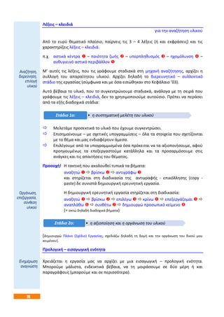 76
Λέξεις – κλειδιά
για την αναζήτηση υλικού
Από το ευρύ θεματικό πλαίσιο, παίρνεις τις 3 – 4 λέξεις (ή και εκφράσεις) και τις
χαρακτηρίζεις λέξεις – κλειδιά.
π.χ. αστικά κέντρα  – ποιότητα ζωής  – υπερπληθυσμός  – ηχομόλυνση  –
ανθυγιεινό αστικό περιβάλλον 
Μ’ αυτές τις λέξεις, που τις γράφουμε σταδιακά στη μηχανή αναζήτησης, αρχίζει η
συλλογή του απαραίτητου υλικού. Αρχίζει δηλαδή το διερευνητικό – συλλεκτικό
στάδιο της εργασίας (σύμφωνα και με όσα ειπώθηκαν στο Κεφάλαιο ’03).
Αυτό βέβαια το υλικό, που το συγκεντρώνουμε σταδιακά, ανάλογα με τη σειρά που
γράφουμε τις λέξεις – κλειδιά, δεν το χρησιμοποιούμε αυτούσιο. Πρέπει να περάσει
από τα εξής διαδοχικά στάδια:
 Μελετάμε προσεκτικά το υλικό που έχουμε συγκεντρώσει.
 Επισημαίνουμε – με σχετικές υπογραμμίσεις – όλα τα στοιχεία που σχετίζονται
με το θέμα και μας ενδιαφέρουν άμεσα.
 Επιλέγουμε από τα υπογραμμισμένα όσα πρόκειται να τα αξιοποιήσουμε, αφού
προηγουμένως τα επεξεργαστούμε κατάλληλα και τα προσαρμόσουμε στις
ανάγκες και τις απαιτήσεις του θέματος.
Προσοχή! Η τακτική που ακολουθεί τυπικά τα βήματα:
αναζητώ   βρίσκω   αντιγράφω 
και στηρίζεται στη διαδικασία της αντιγραφής - επικόλλησης (copy -
paste) δε συνιστά δημιουργική ερευνητική εργασία.
Η δημιουργική ερευνητική εργασία στηρίζεται στη διαδικασία:
αναζητώ   βρίσκω   επιλέγω   κρίνω   επεξεργάζομαι  
αναπλάθω   συνθέτω   δημιουργώ προσωπικό κείμενο 
(= οκτώ δηλαδή διαδοχικά βήματα)
[Δημιουργώ Πλάνο (Σχέδιο) Εργασίας, σχεδιάζω δηλαδή τη δομή και την οργάνωση του δικού μου
κειμένου].
Προλογική – εισαγωγική ενότητα
Χρειάζεται η εργασία μας να αρχίζει με μια εισαγωγική – προλογική ενότητα.
Μπορούμε μάλιστα, ενδεικτικά βέβαια, να τη μοιράσουμε σε δύο μέρη ή και
παραγράφους (μπορούμε και σε περισσότερα).
• η συστηματική μελέτη του υλικούΣτάδιο 1ο:
• η αξιοποίηση και η οργάνωση του υλικούΣτάδιο 2ο:
Αναζήτηση,
διερεύνηση,
επιλογή
υλικού
Οργάνωση,
επεξεργασία,
σύνθεση
υλικού
Ενημέρωση
αναγνώστη
 