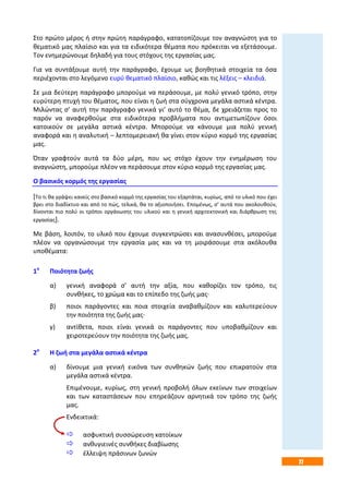 77
Στο πρώτο μέρος ή στην πρώτη παράγραφο, κατατοπίζουμε τον αναγνώστη για το
θεματικό μας πλαίσιο και για τα ειδικότερα θέματα που πρόκειται να εξετάσουμε.
Τον ενημερώνουμε δηλαδή για τους στόχους της εργασίας μας.
Για να συντάξουμε αυτή την παράγραφο, έχουμε ως βοηθητικά στοιχεία τα όσα
περιέχονται στο λεγόμενο ευρύ θεματικό πλαίσιο, καθώς και τις λέξεις – κλειδιά.
Σε μια δεύτερη παράγραφο μπορούμε να περάσουμε, με πολύ γενικό τρόπο, στην
ευρύτερη πτυχή του θέματος, που είναι η ζωή στα σύγχρονα μεγάλα αστικά κέντρα.
Μιλώντας σ’ αυτή την παράγραφο γενικά γι’ αυτό το θέμα, δε χρειάζεται προς το
παρόν να αναφερθούμε στα ειδικότερα προβλήματα που αντιμετωπίζουν όσοι
κατοικούν σε μεγάλα αστικά κέντρα. Μπορούμε να κάνουμε μια πολύ γενική
αναφορά και η αναλυτική – λεπτομερειακή θα γίνει στον κύριο κορμό της εργασίας
μας.
Όταν γραφτούν αυτά τα δύο μέρη, που ως στόχο έχουν την ενημέρωση του
αναγνώστη, μπορούμε πλέον να περάσουμε στον κύριο κορμό της εργασίας μας.
Ο βασικός κορμός της εργασίας
[Το τι θα γράψει κανείς στο βασικό κορμό της εργασίας του εξαρτάται, κυρίως, από το υλικό που έχει
βρει στο διαδίκτυο και από το πώς, τελικά, θα το αξιοποιήσει. Επομένως, σ’ αυτά που ακολουθούν,
δίνονται πιο πολύ οι τρόποι οργάνωσης του υλικού και η γενική αρχιτεκτονική και διάρθρωση της
εργασίας].
Με βάση, λοιπόν, το υλικό που έχουμε συγκεντρώσει και ανασυνθέσει, μπορούμε
πλέον να οργανώσουμε την εργασία μας και να τη μοιράσουμε στα ακόλουθα
υποθέματα:
1ο
Ποιότητα ζωής
α) γενική αναφορά σ’ αυτή την αξία, που καθορίζει τον τρόπο, τις
συνθήκες, το χρώμα και το επίπεδο της ζωής μας·
β) ποιοι παράγοντες και ποια στοιχεία αναβαθμίζουν και καλυτερεύουν
την ποιότητα της ζωής μας·
γ) αντίθετα, ποιοι είναι γενικά οι παράγοντες που υποβαθμίζουν και
χειροτερεύουν την ποιότητα της ζωής μας.
2ο
Η ζωή στα μεγάλα αστικά κέντρα
α) δίνουμε μια γενική εικόνα των συνθηκών ζωής που επικρατούν στα
μεγάλα αστικά κέντρα.
Επιμένουμε, κυρίως, στη γενική προβολή όλων εκείνων των στοιχείων
και των καταστάσεων που επηρεάζουν αρνητικά τον τρόπο της ζωής
μας.
Ενδεικτικά:
 ασφυκτική συσσώρευση κατοίκων
 ανθυγιεινές συνθήκες διαβίωσης
 έλλειψη πράσινων ζωνών
 