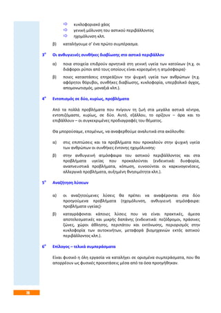 78
 κυκλοφοριακό χάος
 γενική μόλυνση του αστικού περιβάλλοντος
 ηχομόλυνση κλπ.
β) καταλήγουμε σ’ ένα πρώτο συμπέρασμα.
3ο
Οι ανθυγιεινές συνθήκες διαβίωσης στο αστικό περιβάλλον
α) ποια στοιχεία επιδρούν αρνητικά στη γενική υγεία των κατοίκων (π.χ. οι
διάφοροι ρύποι από τους οποίους είναι κορεσμένη η ατμόσφαιρα)·
β) ποιες καταστάσεις επηρεάζουν την ψυχική υγεία των ανθρώπων (π.χ.
αφόρητοι θόρυβοι, συνθήκες διαβίωσης, κυκλοφορία, υπερβολικό άγχος,
απομονωτισμός, μοναξιά κλπ.).
4ο
Εντοπισμός σε δύο, κυρίως, προβλήματα
Από τα πολλά προβλήματα που πνίγουν τη ζωή στα μεγάλα αστικά κέντρα,
εντοπιζόμαστε, κυρίως, σε δύο. Αυτό, εξάλλου, το ορίζουν – άρα και το
επιβάλλουν – οι συγκεκριμένες προδιαγραφές του θέματος.
Θα μπορούσαμε, επομένως, να αναφερθούμε αναλυτικά στα ακόλουθα:
α) στις επιπτώσεις και τα προβλήματα που προκαλούν στην ψυχική υγεία
των ανθρώπων οι συνθήκες έντονης ηχομόλυνσης·
β) στην ανθυγιεινή ατμόσφαιρα του αστικού περιβάλλοντος και στα
προβλήματα υγείας που προκαλούνται (ενδεικτικά: δυσφορία,
αναπνευστικά προβλήματα, κόπωση, ευνοούνται οι καρκινογενέσεις,
αλλεργικά προβλήματα, αυξημένη θνησιμότητα κλπ.).
5ο
Αναζήτηση λύσεων
α) οι αναζητούμενες λύσεις θα πρέπει να αναφέρονται στα δύο
προηγούμενα προβλήματα (ηχομόλυνση, ανθυγιεινή ατμόσφαιρα:
προβλήματα υγείας)·
β) καταγράφονται κάποιες λύσεις που να είναι πρακτικές, άμεσα
αποτελεσματικές και μικρής δαπάνης (ενδεικτικά: πεζόδρομοι, πράσινες
ζώνες, χώροι άθλησης, περιπάτου και εκτόνωσης, περιορισμός στην
κυκλοφορία των αυτοκινήτων, μεταφορά βιομηχανιών εκτός αστικού
περιβάλλοντος κλπ.).
6ο
Επίλογος – τελικά συμπεράσματα
Είναι φυσικό η όλη εργασία να καταλήγει σε ορισμένα συμπεράσματα, που θα
απορρέουν ως φυσικές προεκτάσεις μέσα από τα όσα προηγήθηκαν.
 