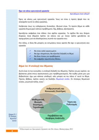 8
Έχω να κάνω ερευνητική εργασία
Χρειάζομαι έναν οδηγό!
Έχεις να κάνεις μια ερευνητική εργασία. Ίσως να είναι η πρώτη φορά που σε
απασχολεί αυτό το είδος εργασίας.
Σκέφτεσαι ίσως τις ενδεχόμενες δυσκολίες. Φυσικό είναι. Το πρώτο βήμα σε κάθε
εργασία δημιουργεί κάποια προβλήματα. Όχι, βέβαια, αξεπέραστα.
Χρειάζεται ασφαλώς ένα πλάνο· ένα σχέδιο εργασίας. Το σχέδιο θα σου δείχνει
διαρκώς ποια βήματα πρέπει να κάνεις και με ποιον τρόπο χρειάζεται να
προχωρήσεις για να ολοκληρώσεις σωστά την εργασία σου.
Στο τέλος, ο ίδιος θα μπορείς να εκτιμήσεις ποιες αρετές θα έχει η ερευνητική σου
εργασία:
 θα είναι καλά οργανωμένη·
 θα έχει πληρότητα, θα εξαντλεί δηλαδή το θέμα·
 θα δίνει λύσεις σε προβλήματα·
 θα εκφράζει πρωτότυπες θέσεις.
Βήμα 1ο: Η επιλογή του θέματος
Αυτό είναι το πιο ουσιώδες: η επιλογή δηλαδή του θέματος. Πρέπει να μου αρέσει· να
βρίσκεται μέσα στους προσωπικούς μου προβληματισμούς. Να νιώθω μέσα μου μια
βεβαιότητα: έχω μια κάποια υποδομή· κάτι μπορώ να πω πάνω σ’ αυτό το θέμα.
Πρώτα, βέβαια, πρέπει κανείς να διαλέξει θεματικό κύκλο. Οι τέσσερις θεματικοί
κύκλοι, γνωστικά πεδία, είναι
:

Η Καινοτομία των Ερευνητικών Εργασιών στο Νέο Λύκειο, Ματσαγγούρας 2011
Ανθρωπιστικές και
Κοινωνικές Επιστήμες
Τέχνη και
Πολιτισμός
Περιβάλλον και
Αειφόρος Ανάπτυξη
Μαθηματικά,
Φυσικές
Επιστήμες,
Τεχνολογία
Σχήμα 01.1
Οι τέσσερις
θεματικοί
κύκλοι
 