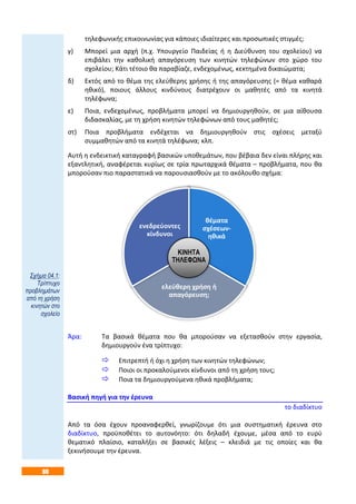 80
τηλεφωνικής επικοινωνίας για κάποιες ιδιαίτερες και προσωπικές στιγμές;
γ) Μπορεί μια αρχή (π.χ. Υπουργείο Παιδείας ή η Διεύθυνση του σχολείου) να
επιβάλει την καθολική απαγόρευση των κινητών τηλεφώνων στο χώρο του
σχολείου; Κάτι τέτοιο θα παραβίαζε, ενδεχομένως, κεκτημένα δικαιώματα;
δ) Εκτός από το θέμα της ελεύθερης χρήσης ή της απαγόρευσης (= θέμα καθαρά
ηθικό), ποιους άλλους κινδύνους διατρέχουν οι μαθητές από τα κινητά
τηλέφωνα;
ε) Ποια, ενδεχομένως, προβλήματα μπορεί να δημιουργηθούν, σε μια αίθουσα
διδασκαλίας, με τη χρήση κινητών τηλεφώνων από τους μαθητές;
στ) Ποια προβλήματα ενδέχεται να δημιουργηθούν στις σχέσεις μεταξύ
συμμαθητών από τα κινητά τηλέφωνα; κλπ.
Αυτή η ενδεικτική καταγραφή βασικών υποθεμάτων, που βέβαια δεν είναι πλήρης και
εξαντλητική, αναφέρεται κυρίως σε τρία πρωταρχικά θέματα – προβλήματα, που θα
μπορούσαν πιο παραστατικά να παρουσιασθούν με το ακόλουθο σχήμα:
Άρα: Τα βασικά θέματα που θα μπορούσαν να εξετασθούν στην εργασία,
δημιουργούν ένα τρίπτυχο:
 Επιτρεπτή ή όχι η χρήση των κινητών τηλεφώνων;
 Ποιοι οι προκαλούμενοι κίνδυνοι από τη χρήση τους;
 Ποια τα δημιουργούμενα ηθικά προβλήματα;
Βασική πηγή για την έρευνα
το διαδίκτυο
Από τα όσα έχουν προαναφερθεί, γνωρίζουμε ότι μια συστηματική έρευνα στο
διαδίκτυο, προϋποθέτει το αυτονόητο: ότι δηλαδή έχουμε, μέσα από το ευρύ
θεματικό πλαίσιο, καταλήξει σε βασικές λέξεις – κλειδιά με τις οποίες και θα
ξεκινήσουμε την έρευνα.
θέματα
σχέσεων-
ηθικά
ελεύθερη χρήση ή
απαγόρευση;
ενεδρεύοντες
κίνδυνοι
ΚΙΝΗΤΑ
ΤΗΛΕΦΩΝΑ
Σχήμα 04.1:
Τρίπτυχο
προβλημάτων
από τη χρήση
κινητών στο
σχολείο
 