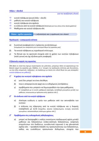 81
Λέξεις – κλειδιά
για την αναζήτηση υλικού
 κινητά τηλέφωνα (γενική λέξη – κλειδί)
 μαθητές και κινητά τηλέφωνα
 κινητά τηλέφωνα στα σχολεία
 οι κίνδυνοι από τα κινητά τηλέφωνα (ιδιαίτερα για τους νέους στην ηλικία χρήστες)
 Μαθήματα και κινητά τηλέφωνα κλπ.
Προλογική – εισαγωγική ενότητα
α) Συνοπτική αναφορά στο τι πρόκειται να εξετάσουμε.
[ενημέρωση του αναγνώστη για το κεντρικό θέμα της εργασίας μας]
β) Τα κινητά τηλέφωνα ως τεχνολογικό επίτευγμα.
γ) Τα θετικά και τα αρνητικά στοιχεία από τη χρήση των κινητών τηλεφώνων
(πολύ γενική και όχι εξειδικευμένη αναφορά).
Ο βασικός κορμός της εργασίας
[Με βάση το υλικό που έχουμε συγκεντρώσει και μελετήσει, μπορούμε πλέον να οργανώσουμε τον
βασικό κορμό της εργασίας μας. Εξάλλου, το γ΄ στοιχείο της προλογικής ενότητας μάς διευκολύνει,
ως ένα είδος νοηματικής «γέφυρας», να περάσουμε με άνεση στο ειδικό θέμα που μας απασχολεί:
κινητά τηλέφωνα και μαθητές].
1ο
Η χρήση του κινητού τηλεφώνου στο σχολείο
α) γιατί δεν μπορεί να είναι ελεύθερη
β) ποια η απαγορεύουσα αρχή και οι ενδεχόμενες αντιδράσεις
γ) προβλήματα που μπορούν να δημιουργηθούν την ώρα μαθήματος
(= ενασχόληση με το κινητό, χαλάρωση προσοχής, ανταλλαγή μηνυμάτων μεταξύ των
μαθητών, επικοινωνία με πρόσωπα εκτός σχολείου κλπ.).
2ο
Οι κίνδυνοι από τα κινητά τηλέφωνα
α) ιδιαίτερα ευάλωτη η υγεία των μαθητών από την ακτινοβολία των
κινητών·
β) ο κίνδυνος της εξάρτησης από τα κινητά τηλέφωνα και η διαρκής
ενασχόληση με αυτά (παιχνίδια, άσκοπα τηλεφωνήματα, συνεχής αποστολή
μηνυμάτων, κατασπατάληση πολύτιμου χρόνου κλπ.).
3ο
Προβλήματα στις ενδοσχολικές αλληλοσχέσεις
α) μπορεί να διαταραχθεί η καλώς εννοούμενη παιδαγωγική σχέση μεταξύ
μαθητών και διδασκόντων (video-σκόπηση διδασκόντων, ανάρτηση
στιγμιότυπων στο διαδίκτυο, συνοδευτικά ειρωνικά ή και χλευαστικά
σχόλια κλπ. – προσβολή δηλαδή της προσωπικότητας των διδασκόντων,
καθώς και ευαίσθητων προσωπικών δεδομένων, στοιχεία που
• η αξιοποίηση και η οργάνωση του υλικούΠλάνο - σχέδιο εργασίας
 