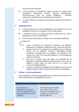 82
συνιστούν ποινικό αδίκημα)·
β) η ίδια διαταραχή και διασάλευση σχέσεων μπορεί να συμβεί μεταξύ
συμμαθητών (προσωπικές στιγμές, ιδιαίτερα συμμαθητριών,
δημοσιοποιούνται μέσω των κινητών τηλεφώνων - αποστολή
ενοχλητικών, προσβλητικών ή και εκβιαστικών μηνυμάτων)·
γ) το κινητό τηλέφωνο ως στοιχείο και μέσο ηθικού εκβιασμού στο χώρο του
σχολείου.
4ο
Αναζήτηση λύσεων
α) η απλή επισήμανση των όποιων προβλημάτων που προκαλούνται σε ένα
περιβάλλον, όπως αυτό των σχολείων, είναι το πρώτο βήμα·
β) η αναζήτηση λύσεων και μάλιστα πρακτικών, ρεαλιστικών και, κυρίως,
εφαρμόσιμων, είναι το δεύτερο βήμα·
γ) ποιες λύσεις θα μπορούσαν να υπάρξουν στο συγκεκριμένο πρόβλημα;
Ενδεικτικά:
 ευρεία, ουσιαστική και συστηματική ενημέρωση των μαθητών,
οργανωμένη με προβολές, παραδείγματα κλπ., για να είναι πειστική,
 παραπομπή (μετά την ενημέρωση) του προβλήματος και αναζήτηση
λύσεων από τις μαθητικές κοινότητες. Προσπάθεια δηλαδή
συνειδητής αυτοδέσμευσης των μαθητών να σεβαστούν τους
κανόνες και τη λύση που οι ίδιοι θα επιβάλουν (= αυτο-ρυθμιζόμενη
μαθητική κοινότητα),
 μέσα από τη δεύτερη λύση, θα πρέπει να αναζητηθεί και να
εδραιωθεί στα σχολεία κατάσταση αυταναγκασμού, ώστε οι ίδιοι οι
μαθητές να έχουν πείσει τον εαυτό τους για τη μη χρήση των
κινητών στη σχολική αίθουσα,
 η έννοια της καθολικής απαγόρευσης θα υπάρχει όχι ως λύση στο
πρόβλημα αλλά ως έσχατος τρόπος συγκράτησης των απείθαρχων.
5ο
Επίλογος – τελικά συμπεράσματα
Με τη μορφή μιας συνοπτικής ανακεφαλαίωσης, μπορούμε στον επίλογο και τα
τελικά συμπεράσματα να αναφερθούμε στα εξής:
στο τρίπτυχο των
προβλημάτων (βλ. Σχήμα
04.1), που προκαλούνται στο
σχολικό χώρο από τα κινητά
τηλέφωνα·
στην αναζήτηση και επιβολή
μιας, κυρίως, λύσης: αυτό-
δέσμευση των μαθητών για τη
μη χρήση των κινητών στη
σχολική αίθουσα.
 