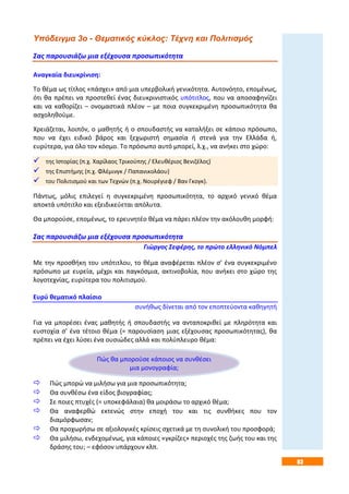 83
Υπόδειγμα 3ο - Θεματικός κύκλος: Τέχνη και Πολιτισμός
Σας παρουσιάζω μια εξέχουσα προσωπικότητα
Αναγκαία διευκρίνιση:
Το θέμα ως τίτλος «πάσχει» από μια υπερβολική γενικότητα. Αυτονόητο, επομένως,
ότι θα πρέπει να προστεθεί ένας διευκρινιστικός υπότιτλος, που να αποσαφηνίζει
και να καθορίζει – ονομαστικά πλέον – με ποια συγκεκριμένη προσωπικότητα θα
ασχοληθούμε.
Χρειάζεται, λοιπόν, ο μαθητής ή ο σπουδαστής να καταλήξει σε κάποιο πρόσωπο,
που να έχει ειδικό βάρος και ξεχωριστή σημασία ή στενά για την Ελλάδα ή,
ευρύτερα, για όλο τον κόσμο. Το πρόσωπο αυτό μπορεί, λ.χ., να ανήκει στο χώρο:
 της Ιστορίας (π.χ. Χαρίλαος Τρικούπης / Ελευθέριος Βενιζέλος)·
 της Επιστήμης (π.χ. Φλέμινγκ / Παπανικολάου)·
 του Πολιτισμού και των Τεχνών (π.χ. Νουρέγιεφ / Βαν Γκογκ).
Πάντως, μόλις επιλεγεί η συγκεκριμένη προσωπικότητα, το αρχικό γενικό θέμα
αποκτά υπότιτλο και εξειδικεύεται απόλυτα.
Θα μπορούσε, επομένως, το ερευνητέο θέμα να πάρει πλέον την ακόλουθη μορφή:
Σας παρουσιάζω μια εξέχουσα προσωπικότητα
Γιώργος Σεφέρης, το πρώτο ελληνικό Νόμπελ
Με την προσθήκη του υπότιτλου, το θέμα αναφέρεται πλέον σ’ ένα συγκεκριμένο
πρόσωπο με ευρεία, μέχρι και παγκόσμια, ακτινοβολία, που ανήκει στο χώρο της
λογοτεχνίας, ευρύτερα του πολιτισμού.
Ευρύ θεματικό πλαίσιο
συνήθως δίνεται από τον εποπτεύοντα καθηγητή
Για να μπορέσει ένας μαθητής ή σπουδαστής να ανταποκριθεί με πληρότητα και
ευστοχία σ’ ένα τέτοιο θέμα (= παρουσίαση μιας εξέχουσας προσωπικότητας), θα
πρέπει να έχει λύσει ένα ουσιώδες αλλά και πολύπλευρο θέμα:
 Πώς μπορώ να μιλήσω για μια προσωπικότητα;
 Θα συνθέσω ένα είδος βιογραφίας;
 Σε ποιες πτυχές (= υποκεφάλαια) θα μοιράσω το αρχικό θέμα;
 Θα αναφερθώ εκτενώς στην εποχή του και τις συνθήκες που τον
διαμόρφωσαν;
 Θα προχωρήσω σε αξιολογικές κρίσεις σχετικά με τη συνολική του προσφορά;
 Θα μιλήσω, ενδεχομένως, για κάποιες «γκρίζες» περιοχές της ζωής του και της
δράσης του; – εφόσον υπάρχουν κλπ.
Πώς θα μπορούσε κάποιος να συνθέσει
μια μονογραφία;
 