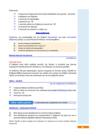 85
Ενδεικτικά:
 ένταξη στην εποχή μέσα στην οποία ανδρώθηκε πνευματικά – ποιητικά
 επιδράσεις που δέχτηκε
 η ποιητική του φιλοσοφία
 η δεκαετία του ΄30
 ο ηγετικός ρόλος του Σεφέρη στη γενιά του ΄30
 τα ποιητικά του θέματα
 η ποιητική του γλώσσα· το ύφος του.
Ανακεφαλαίωση
Επομένως, μια μονογραφία για τον Σεφέρη (γενικότερα: για έναν πνευματικό
άνθρωπο) μπορεί, ως ευρύ θεματικό πλαίσιο, να περιλαμβάνει:
α) γενική εισαγωγική αξιολόγηση
β) αναλυτικό χρονολόγιο για τη ζωή του
γ) πλήρη και αναλυτική εργογραφία
δ) συνολική αξιολόγηση της πνευματικής του προσφοράς.
Βασική πηγή για την έρευνα
το διαδίκτυο
Προσοχή όμως!
Ο Σεφέρης είναι πολύ μεγάλος ποιητής. Αν, λοιπόν, η συνολική μας έρευνα
περιοριστεί αποκλειστικά στο διαδίκτυο, τον αδικούμε ως ποιητικό μέγεθος.
Το διαδίκτυο θα μας παραπέμψει, άμεσα ή έμμεσα, σε έντυπες πηγές, δηλαδή σε
διάφορα βιβλία σημαντικών κριτικών που μιλάνε για το έργο του Σεφέρη. Κανονικά
πρέπει να τα δούμε, έστω και επιλεκτικά, και να τα συμβουλευτούμε.
Λέξεις – κλειδιά
για την αναζήτηση στο διαδίκτυο
 Γιώργος Σεφέρης (η βασική μας λέξη)
 Όλοι οι τίτλοι των ποιητικών του συλλογών (π.χ.Στροφή,Μυθιστόρημα,Κίχλη,κλπ.)
 Γενιά του ΄30
 Νεοτερική ποίηση κλπ.
Προλογική – εισαγωγική ενότητα
α) Μια πρώτη γενική αξιολόγηση του ποιητή Γιώργου Σεφέρη.
β) Στην αξιολόγηση μπορούν να ενσωματωθούν η διάρκεια της ζωής του και η
μέγιστη διάκριση (Βραβείο Νόμπελ Λογοτεχνίας 1963).
[Πρέπει δηλαδή να φανεί εξαρχής στον αναγνώστη ότι πρόκειται για ποιητικό μέγεθος ιδιαίτερα
σημαντικό].
• η αξιοποίηση και η οργάνωση του υλικούΠλάνο - σχέδιο εργασίας
 