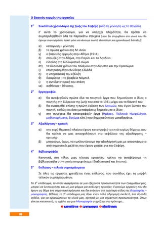 86
Ο βασικός κορμός της εργασίας
1ο
Συνοπτικό χρονολόγιο της ζωής του Σεφέρη (από τη γέννηση ως το θάνατο)
Σ’ αυτό το χρονολόγιο, για να υπάρχει πληρότητα, θα πρέπει να
συμπεριληφθούν όλα τα παρακάτω στοιχεία [που θα στηριχθούν στο υλικό που θα
έχουμε συγκεντρώσει. Αρκεί μόνο να κάνουμε σωστή αξιοποίηση και χρονολογική διάταξη]:
α) καταγωγή – γέννηση
β) τα πρώτα χρόνια στη Μ. Ασία
γ) ο ξαφνικός ερχομός στην Αθήνα (1914)
δ) σπουδές στην Αθήνα, στο Παρίσι και το Λονδίνο
ε) είσοδος στο διπλωματικό σώμα
στ) τα δύσκολα χρόνια του πολέμου στην Αίγυπτο και την Πραιτώρια
ζ) επιστροφή στην ελεύθερη Ελλάδα
η) η υπηρεσιακή του εξέλιξη
θ) διακρίσεις – το βραβείο Νόμπελ
ι) η αντιδικτατορική του στάση
ια) ασθένεια – θάνατος.
2ο
Εργογραφία
α) θα αναφερθούν πρώτα όλα τα ποιητικά έργα που δημοσίευσε ο ίδιος ο
ποιητής στη διάρκεια της ζωής του από το 1931 μέχρι και το θάνατό του·
β) θα αναφερθεί επίσης η πρώτη έκδοση των Δοκιμών, που έγινε ζώντος του
ποιητή, καθώς και όσες μεταφράσεις δημοσίευσε ο ίδιος·
γ) στη συνέχεια θα καταγραφούν έργα (Ημέρες, Πολιτικά Ημερολόγια,
μυθιστορήματα, δοκίμια κλπ.) που δημοσιεύτηκαν μεταθανάτια.
3ο
Αξιολόγηση – κριτική
α) στο ευρύ θεματικό πλαίσιο έχουν καταγραφεί τα επτά κυρίως θέματα, που
θα πρέπει να μας απασχολήσουν στο κεφάλαιο της αξιολόγησης –
κριτικής·
β) μπορούμε, όμως, να εμπλουτίσουμε την αξιολόγησή μας με αποσπάσματα
από σημαντικές μελέτες που έχουν γραφεί για τον Σεφέρη.
4ο
Βιβλιογραφία
Κανονικά, στο τέλος μιας τέτοιας εργασίας, πρέπει να αναφέρουμε τη
βιβλιογραφία στην οποία στηριχτήκαμε (διαδικτυακή και έντυπη).
5ο
Επίλογος – τελικά συμπεράσματα
Σε όλες τις εργασίες χρειάζεται ένας επίλογος, που συνήθως έχει τη μορφή
τελικών συμπερασμάτων.
Το 3ο
υπόδειγμα, το οποίο αναφέρεται σε μια εξέχουσα προσωπικότητα των Γραμμάτων μας,
μπορεί να λειτουργήσει και ως μια φόρμα για ανάλογες εργασίες. Εννοούμε εργασίες που θα
έχουν ως θέμα ένα σημαντικό πρόσωπο και θα ανήκουν στο ευρύτερο είδος της βιογραφίας –
μονογραφίας. Βέβαια, το 3ο
υπόδειγμα μας δίνει έναν πολύ αδρομερή σκελετό, ένα δηλαδή
σχέδιο, για να οργανώσουμε το υλικό μας, σχετικά με μια σημαντική προσωπικότητα. Όπως
γίνεται κατανοητό, το σχέδιο για μια Μονογραφία στηρίζεται στο τρίπτυχο…
 χρονολόγιο  εργογραφία  αξιολόγηση
 