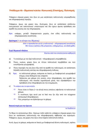 87
Υπόδειγμα 4ο - Θεματικοί κύκλοι: Κοινωνικές Επιστήμες, Πολιτισμός
Υπάρχουν σήμερα χώρες που ζουν σε μια κατάσταση πολιτιστικής υπεραφθονίας
και πληροφοριακής έκρηξης.
Υπάρχουν, όμως, και χώρες που, δυστυχώς, ζουν σε κατάσταση απόλυτου
πνευματικού και πολιτιστικού υποσιτισμού και δεν έχουν άμεση πρόσβαση στο
αγαθό της γνώσης και της πληροφορίας.
Άρα: υπάρχει, μεταξύ διαφορετικών χωρών, ένα είδος πολιτιστικής και
πληροφοριακής ανισότητας.
Ερώτημα (= το κέντρο του θέματος)
Από τι προκαλείται αυτή η πολιτιστική – πληροφοριακή ανισότητα;
Με ποιους τρόπους θα μπορούσε, ενδεχομένως, να εξαλειφθεί;
Ευρύ θεματικό πλαίσιο
δίνεται από τον εποπτεύοντα καθηγητή
α) Τι εννοούμε με τον όρο πολιτιστική – πληροφοριακή υπεραφθονία;
β) Ποιες, κυρίως, χώρες ζουν σε τέτοιο πολιτιστικό περιβάλλον και πού
εντοπίζονται γεωγραφικά;
γ) Ποιες περιοχές της γης ζουν έξω από τα αγαθά του πολιτισμού, σε κατάσταση
δηλαδή πολιτιστικής ασιτίας και πληροφοριακής ένδειας;
δ) Άρα: το πολιτιστικό χάσμα, ανάμεσα σε λαούς με διαφορετικό γεωγραφικό
στίγμα, είναι δεδομένο και υπαρκτό.
Πρόκειται για χάσμα στη γνώση, στην πληροφορία, στα αγαθά του
πολιτισμού, στα ποικίλα τεχνολογικά μέσα, που εξασφαλίζουν την
πρόσβαση στην πληροφορία και την ενημέρωση.
ε) Το καίριο και το ερευνητέο
 Ποιοι είναι οι λόγοι (= τα αίτια) στους οποίους οφείλεται το πολιτιστικό
χάσμα;
 Τι συνέπειες έχει αυτό για το λαό που ζει έξω από τον σύγχρονο
καταιγισμό πληροφοριών;
 Πώς μπορούμε να εξαλείψουμε το χάσμα;
Βασική πηγή για την έρευνα
το διαδίκτυο
Το θέμα το κατανοούμε όλοι. Ξέρουμε πολύ καλά ότι υπάρχουν σήμερα χώρες που
ζουν σε κατάσταση πολιτιστικής και πληροφοριακής αφθονίας και κορεσμού.
Υπάρχουν, όμως, και χώρες που ζουν στην έσχατη πολιτιστική ένδεια.
Αυτό, όμως το χάσμα, ανάμεσα σε λαούς με διαφορετικό δείκτη πολιτισμού, πρέπει
 